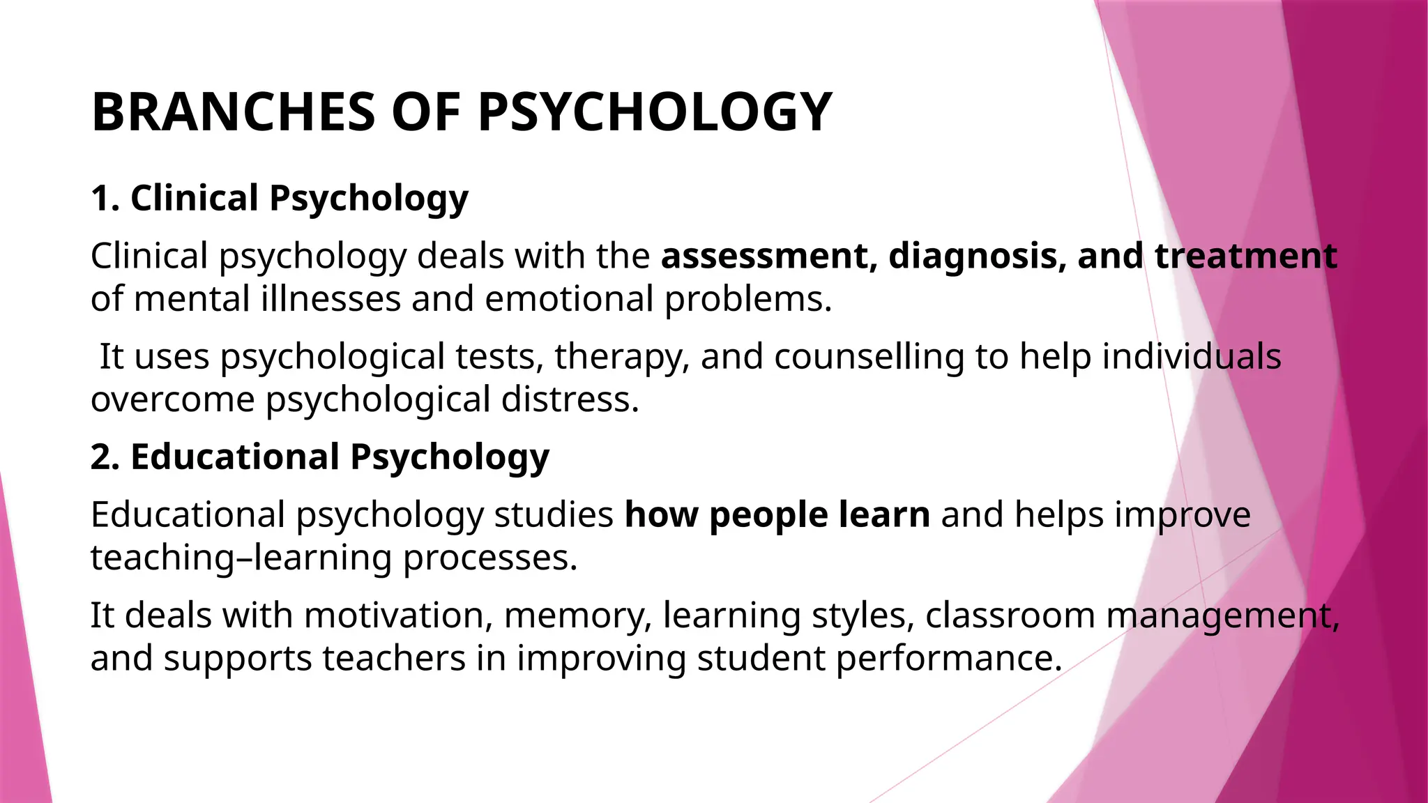 BRANCHES OF PSYCHOLOGY
1. Clinical Psychology
Clinical psychology deals with the assessment, diagnosis, and treatment
of mental illnesses and emotional problems.
It uses psychological tests, therapy, and counselling to help individuals
overcome psychological distress.
2. Educational Psychology
Educational psychology studies how people learn and helps improve
teaching–learning processes.
It deals with motivation, memory, learning styles, classroom management,
and supports teachers in improving student performance.
 