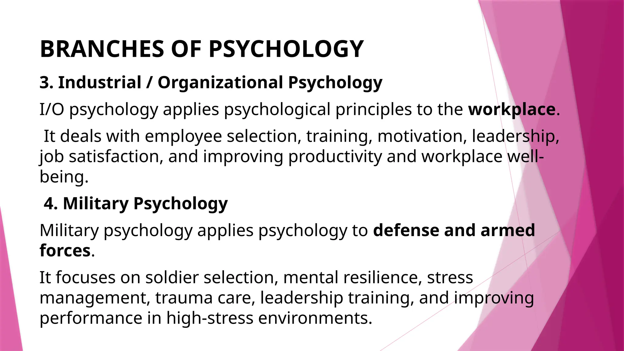 BRANCHES OF PSYCHOLOGY
3. Industrial / Organizational Psychology
I/O psychology applies psychological principles to the workplace.
It deals with employee selection, training, motivation, leadership,
job satisfaction, and improving productivity and workplace well-
being.
4. Military Psychology
Military psychology applies psychology to defense and armed
forces.
It focuses on soldier selection, mental resilience, stress
management, trauma care, leadership training, and improving
performance in high-stress environments.
 