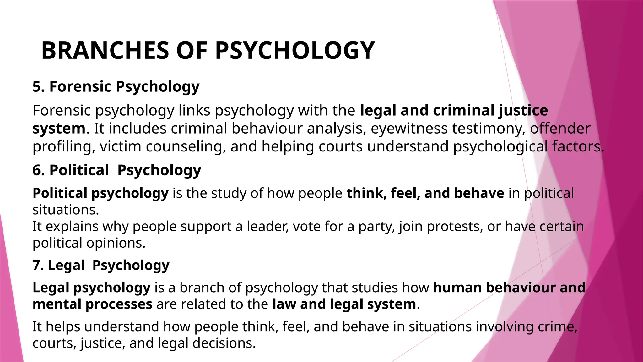 BRANCHES OF PSYCHOLOGY
5. Forensic Psychology
Forensic psychology links psychology with the legal and criminal justice
system. It includes criminal behaviour analysis, eyewitness testimony, offender
profiling, victim counseling, and helping courts understand psychological factors.
6. Political Psychology
Political psychology is the study of how people think, feel, and behave in political
situations.
It explains why people support a leader, vote for a party, join protests, or have certain
political opinions.
7. Legal Psychology
Legal psychology is a branch of psychology that studies how human behaviour and
mental processes are related to the law and legal system.
It helps understand how people think, feel, and behave in situations involving crime,
courts, justice, and legal decisions.
 
