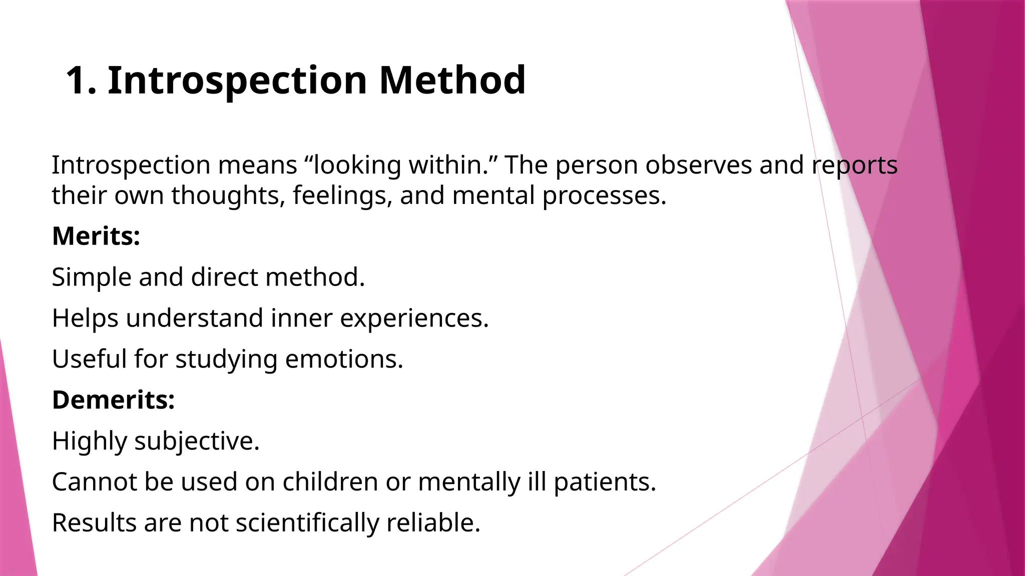 1. Introspection Method
Introspection means “looking within.” The person observes and reports
their own thoughts, feelings, and mental processes.
Merits:
Simple and direct method.
Helps understand inner experiences.
Useful for studying emotions.
Demerits:
Highly subjective.
Cannot be used on children or mentally ill patients.
Results are not scientifically reliable.
 