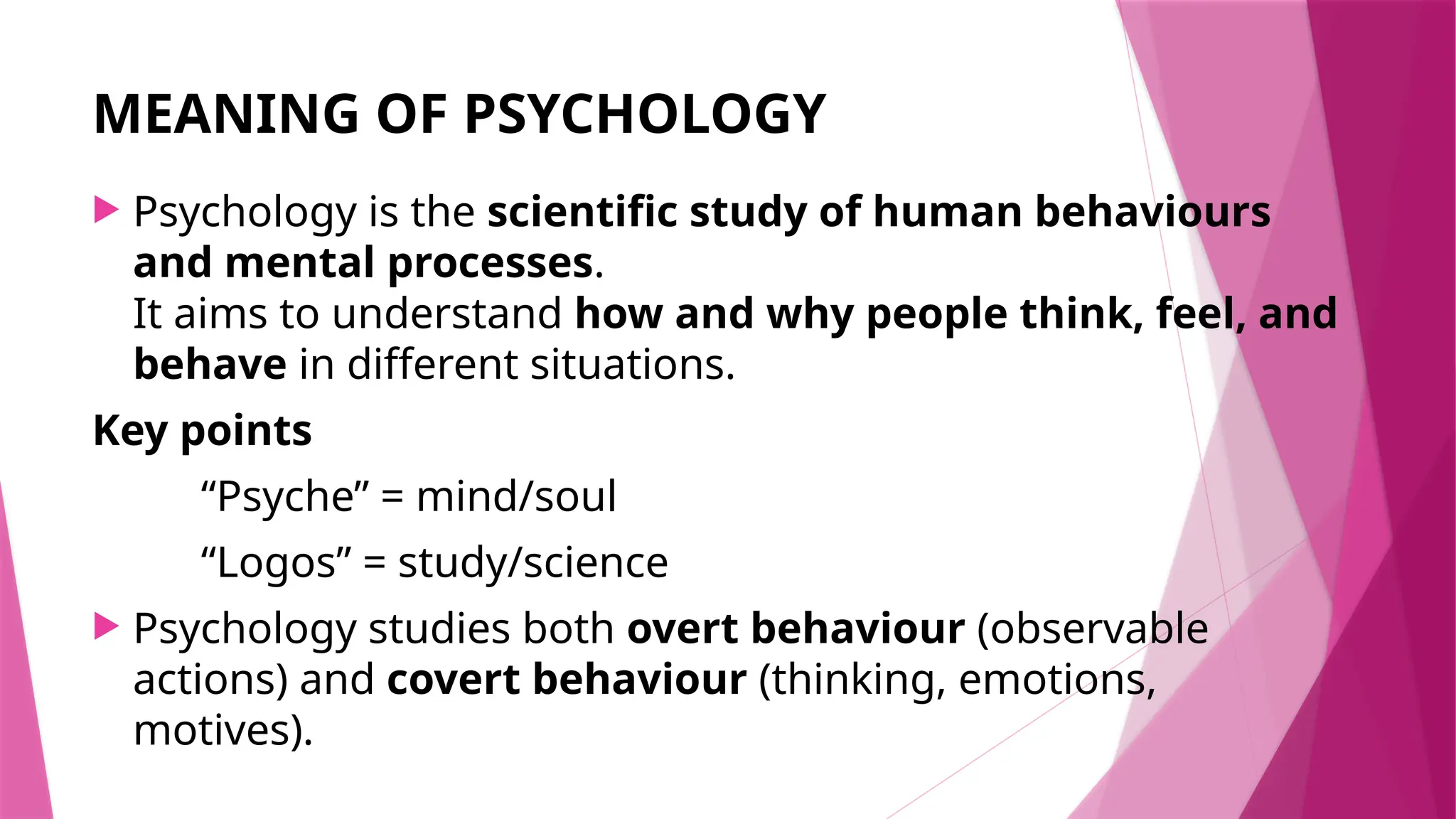 MEANING OF PSYCHOLOGY
 Psychology is the scientific study of human behaviours
and mental processes.
It aims to understand how and why people think, feel, and
behave in different situations.
Key points
“Psyche” = mind/soul
“Logos” = study/science
 Psychology studies both overt behaviour (observable
actions) and covert behaviour (thinking, emotions,
motives).
 