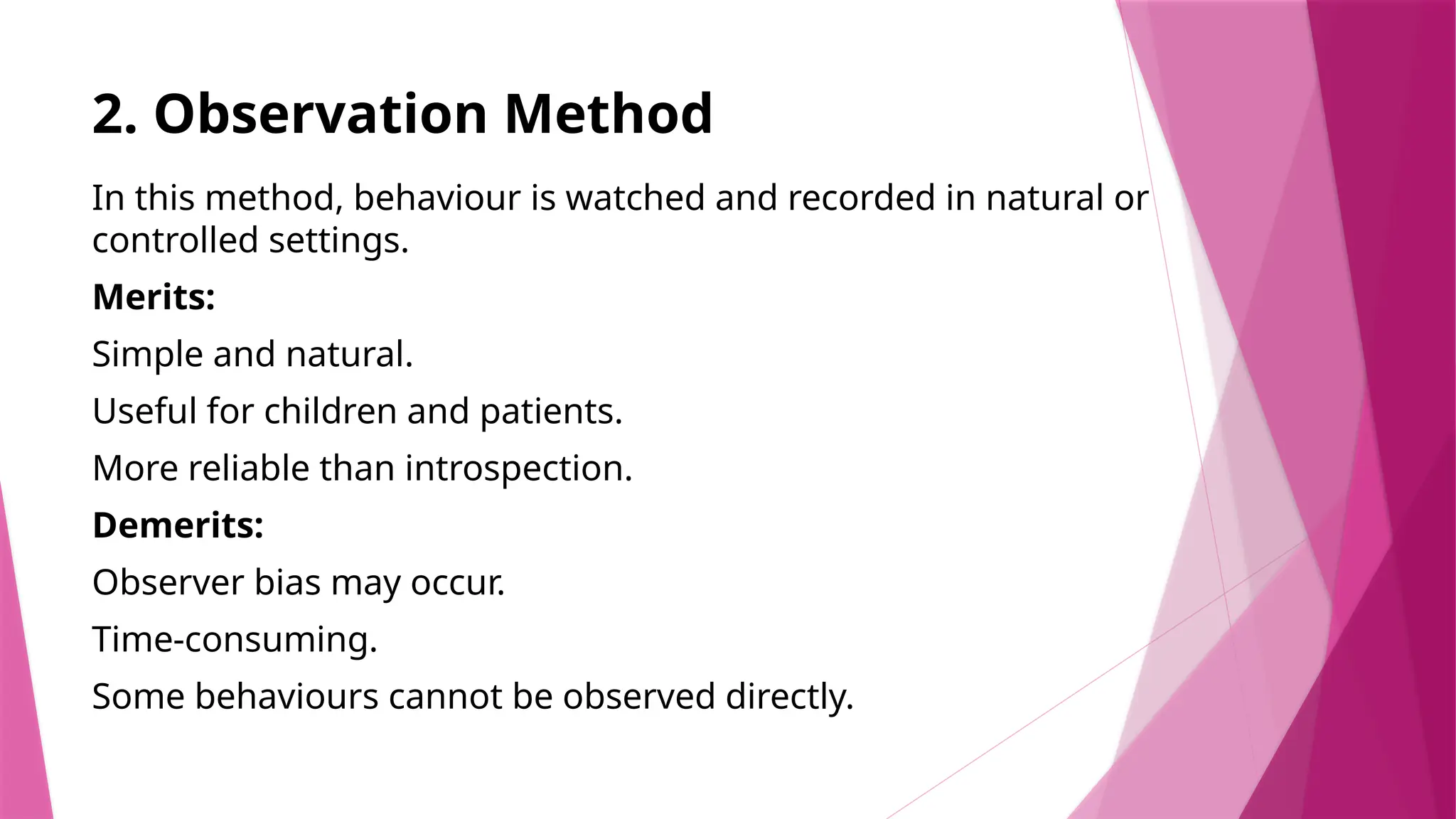 2. Observation Method
In this method, behaviour is watched and recorded in natural or
controlled settings.
Merits:
Simple and natural.
Useful for children and patients.
More reliable than introspection.
Demerits:
Observer bias may occur.
Time-consuming.
Some behaviours cannot be observed directly.
 