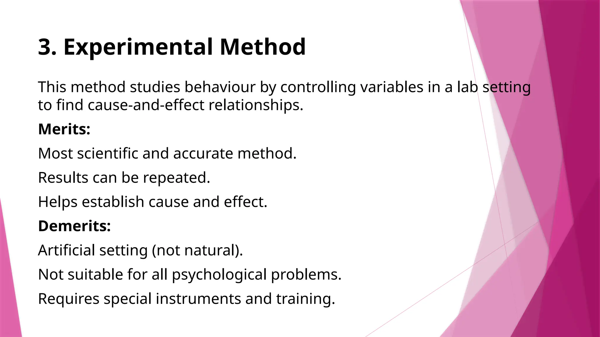 3. Experimental Method
This method studies behaviour by controlling variables in a lab setting
to find cause-and-effect relationships.
Merits:
Most scientific and accurate method.
Results can be repeated.
Helps establish cause and effect.
Demerits:
Artificial setting (not natural).
Not suitable for all psychological problems.
Requires special instruments and training.
 