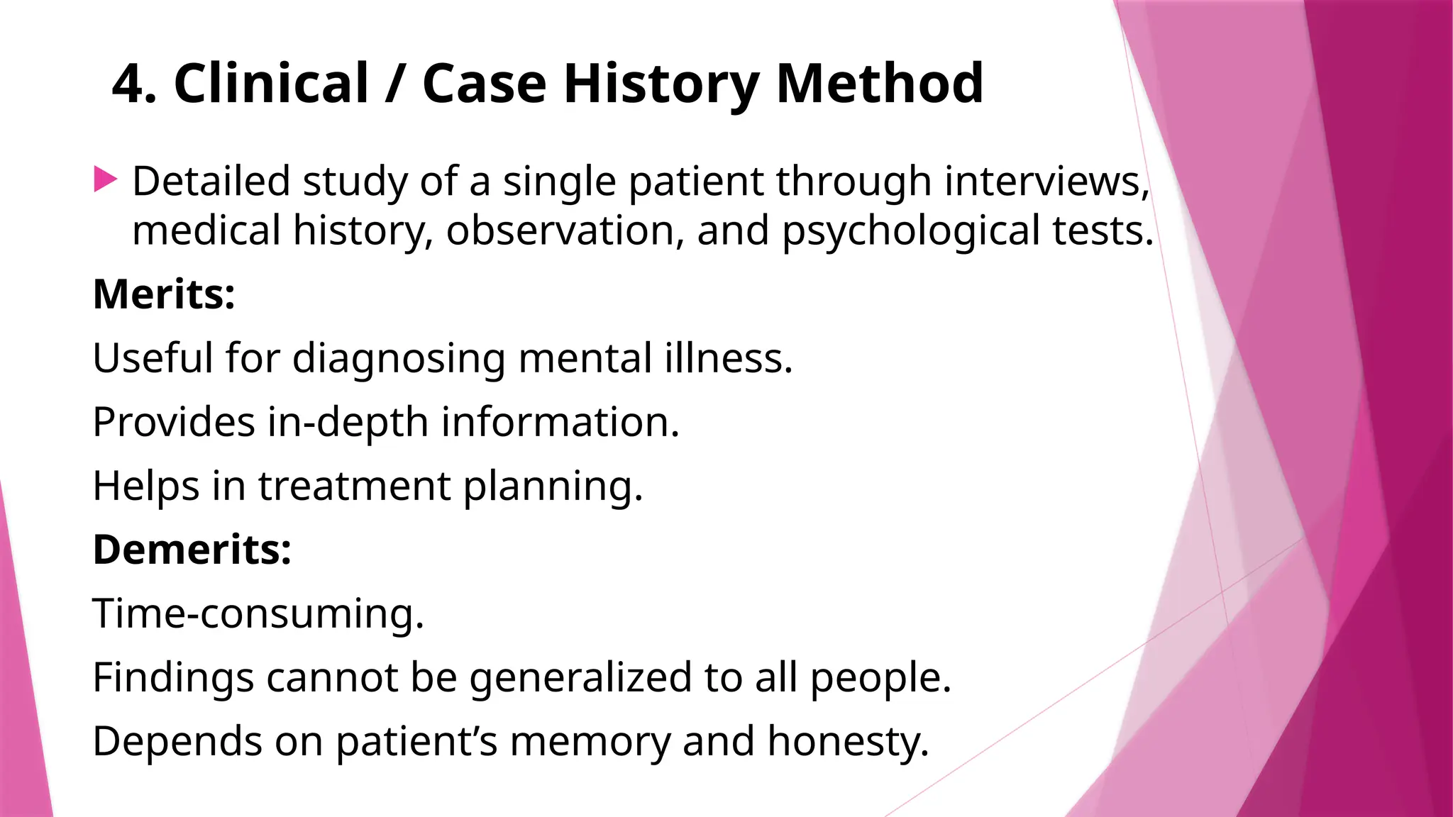 4. Clinical / Case History Method
 Detailed study of a single patient through interviews,
medical history, observation, and psychological tests.
Merits:
Useful for diagnosing mental illness.
Provides in-depth information.
Helps in treatment planning.
Demerits:
Time-consuming.
Findings cannot be generalized to all people.
Depends on patient’s memory and honesty.
 