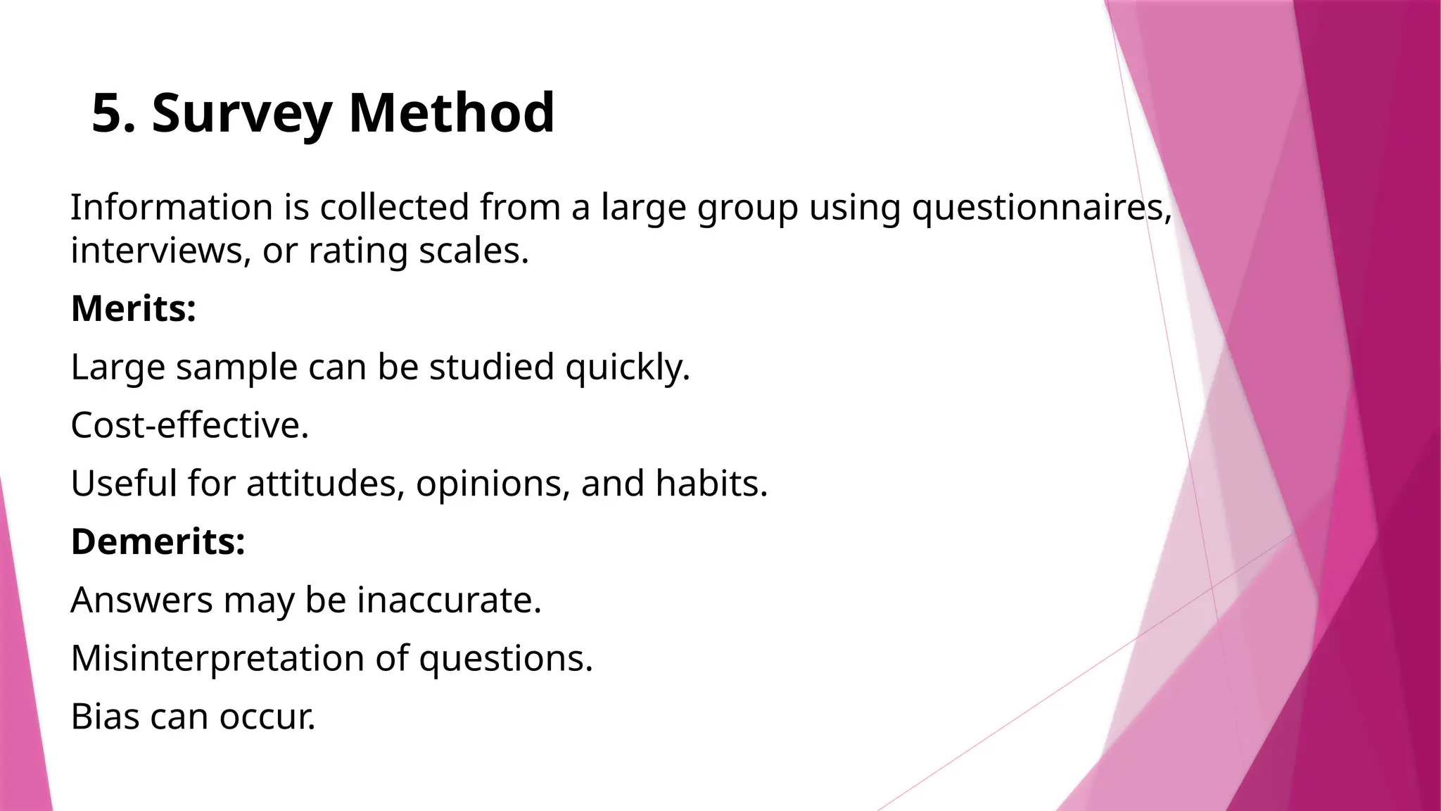 5. Survey Method
Information is collected from a large group using questionnaires,
interviews, or rating scales.
Merits:
Large sample can be studied quickly.
Cost-effective.
Useful for attitudes, opinions, and habits.
Demerits:
Answers may be inaccurate.
Misinterpretation of questions.
Bias can occur.
 