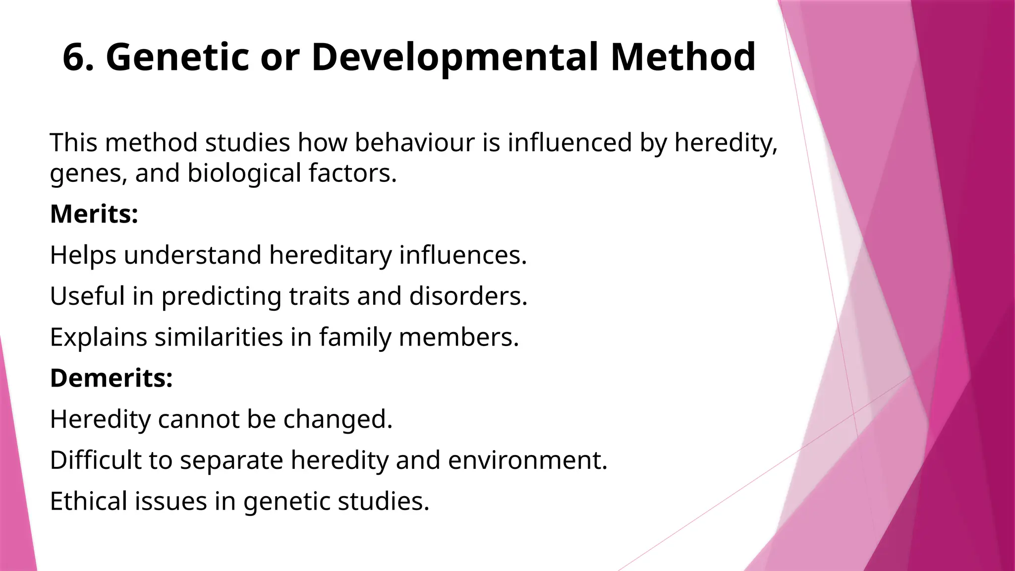 6. Genetic or Developmental Method
This method studies how behaviour is influenced by heredity,
genes, and biological factors.
Merits:
Helps understand hereditary influences.
Useful in predicting traits and disorders.
Explains similarities in family members.
Demerits:
Heredity cannot be changed.
Difficult to separate heredity and environment.
Ethical issues in genetic studies.
 