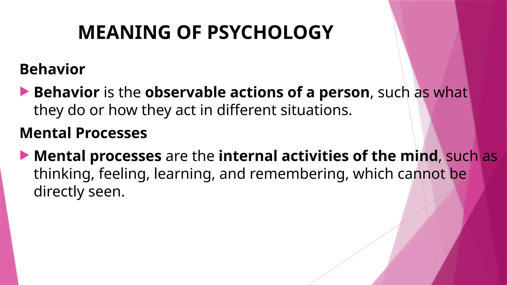 MEANING OF PSYCHOLOGY
Behavior
 Behavior is the observable actions of a person, such as what
they do or how they act in different situations.
Mental Processes
 Mental processes are the internal activities of the mind, such as
thinking, feeling, learning, and remembering, which cannot be
directly seen.
 