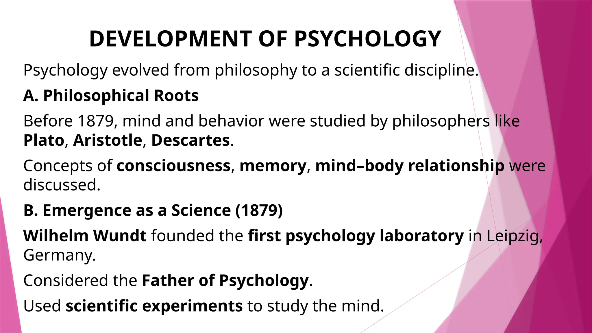 DEVELOPMENT OF PSYCHOLOGY
Psychology evolved from philosophy to a scientific discipline.
A. Philosophical Roots
Before 1879, mind and behavior were studied by philosophers like
Plato, Aristotle, Descartes.
Concepts of consciousness, memory, mind–body relationship were
discussed.
B. Emergence as a Science (1879)
Wilhelm Wundt founded the first psychology laboratory in Leipzig,
Germany.
Considered the Father of Psychology.
Used scientific experiments to study the mind.
 