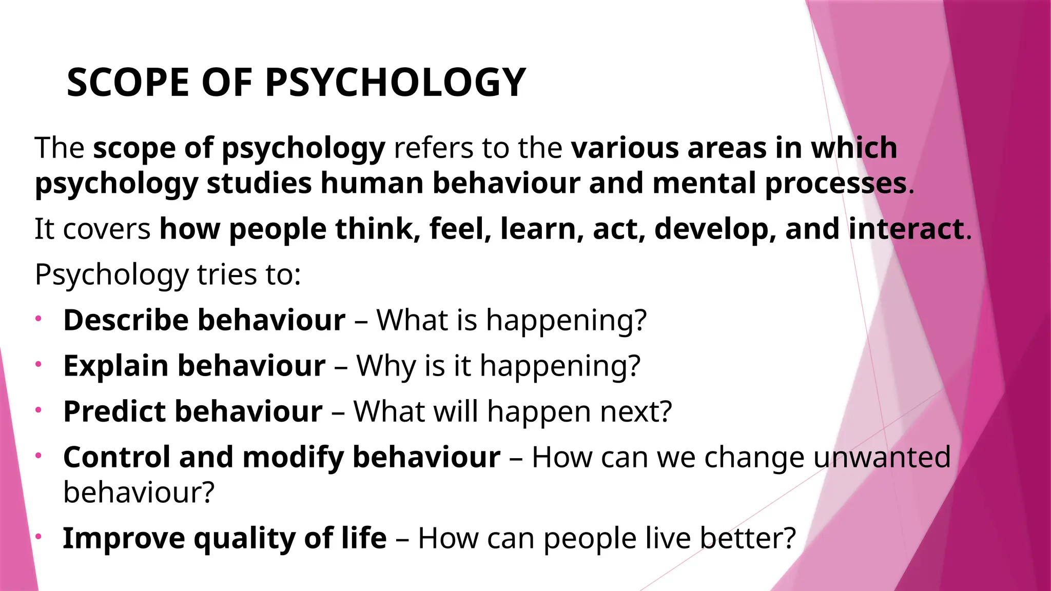 SCOPE OF PSYCHOLOGY
The scope of psychology refers to the various areas in which
psychology studies human behaviour and mental processes.
It covers how people think, feel, learn, act, develop, and interact.
Psychology tries to:
• Describe behaviour – What is happening?
• Explain behaviour – Why is it happening?
• Predict behaviour – What will happen next?
• Control and modify behaviour – How can we change unwanted
behaviour?
• Improve quality of life – How can people live better?
 