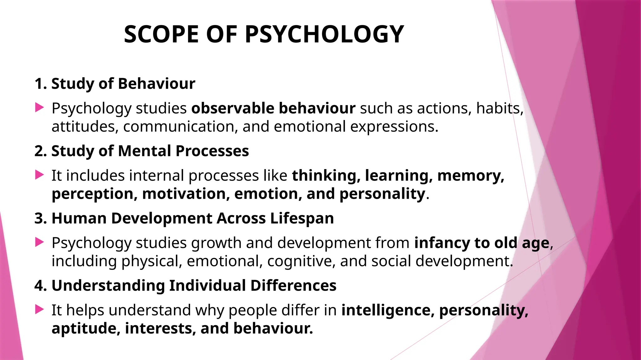 SCOPE OF PSYCHOLOGY
1. Study of Behaviour
 Psychology studies observable behaviour such as actions, habits,
attitudes, communication, and emotional expressions.
2. Study of Mental Processes
 It includes internal processes like thinking, learning, memory,
perception, motivation, emotion, and personality.
3. Human Development Across Lifespan
 Psychology studies growth and development from infancy to old age,
including physical, emotional, cognitive, and social development.
4. Understanding Individual Differences
 It helps understand why people differ in intelligence, personality,
aptitude, interests, and behaviour.
 