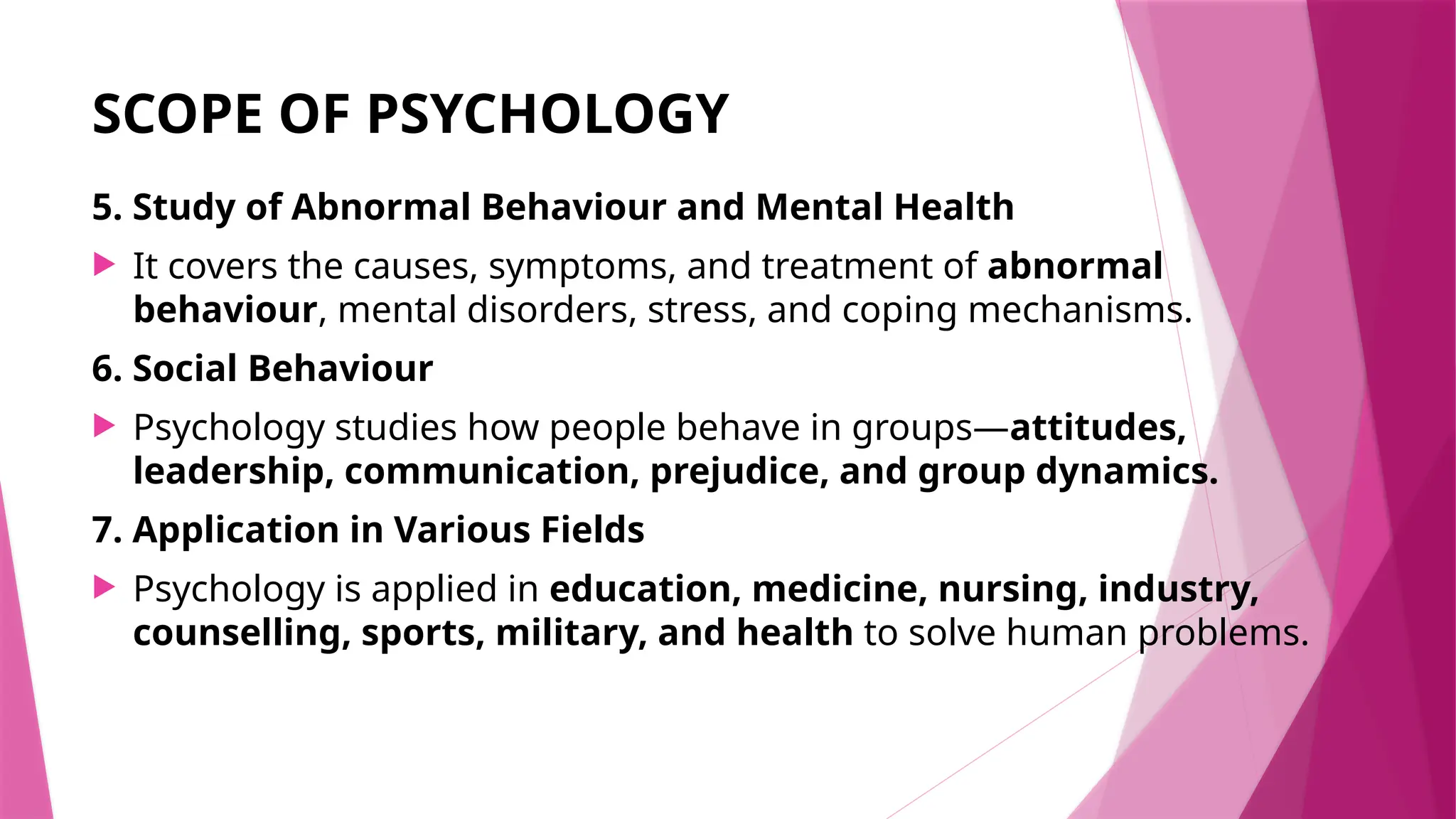 SCOPE OF PSYCHOLOGY
5. Study of Abnormal Behaviour and Mental Health
 It covers the causes, symptoms, and treatment of abnormal
behaviour, mental disorders, stress, and coping mechanisms.
6. Social Behaviour
 Psychology studies how people behave in groups—attitudes,
leadership, communication, prejudice, and group dynamics.
7. Application in Various Fields
 Psychology is applied in education, medicine, nursing, industry,
counselling, sports, military, and health to solve human problems.
 