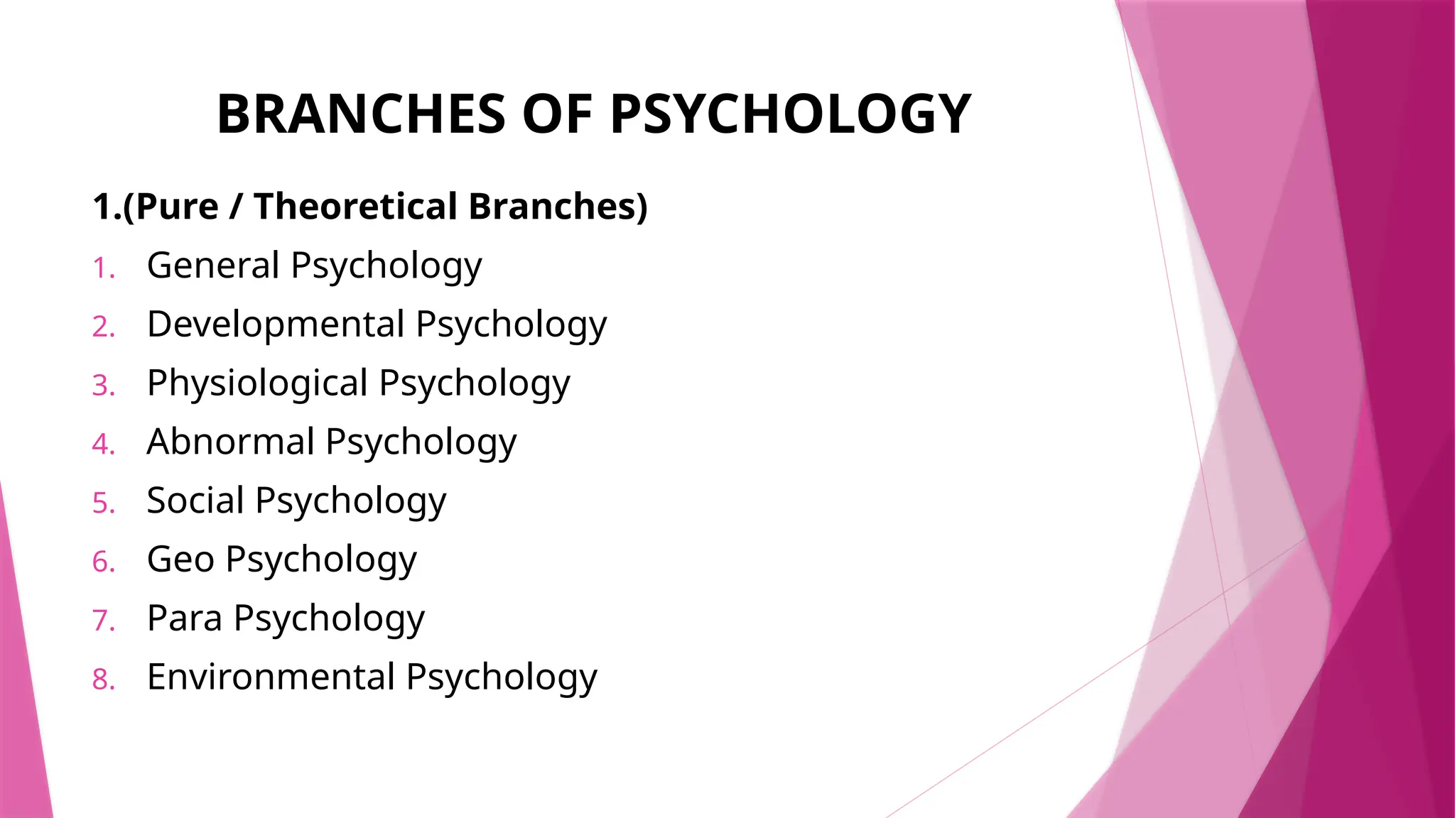 BRANCHES OF PSYCHOLOGY
1.(Pure / Theoretical Branches)
1. General Psychology
2. Developmental Psychology
3. Physiological Psychology
4. Abnormal Psychology
5. Social Psychology
6. Geo Psychology
7. Para Psychology
8. Environmental Psychology
 