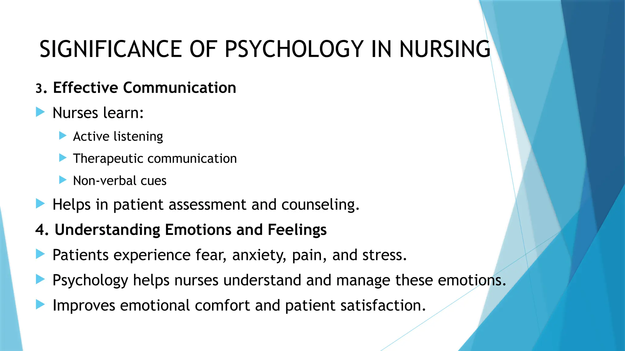 SIGNIFICANCE OF PSYCHOLOGY IN NURSING
3. Effective Communication
 Nurses learn:
 Active listening
 Therapeutic communication
 Non-verbal cues
 Helps in patient assessment and counseling.
4. Understanding Emotions and Feelings
 Patients experience fear, anxiety, pain, and stress.
 Psychology helps nurses understand and manage these emotions.
 Improves emotional comfort and patient satisfaction.
 