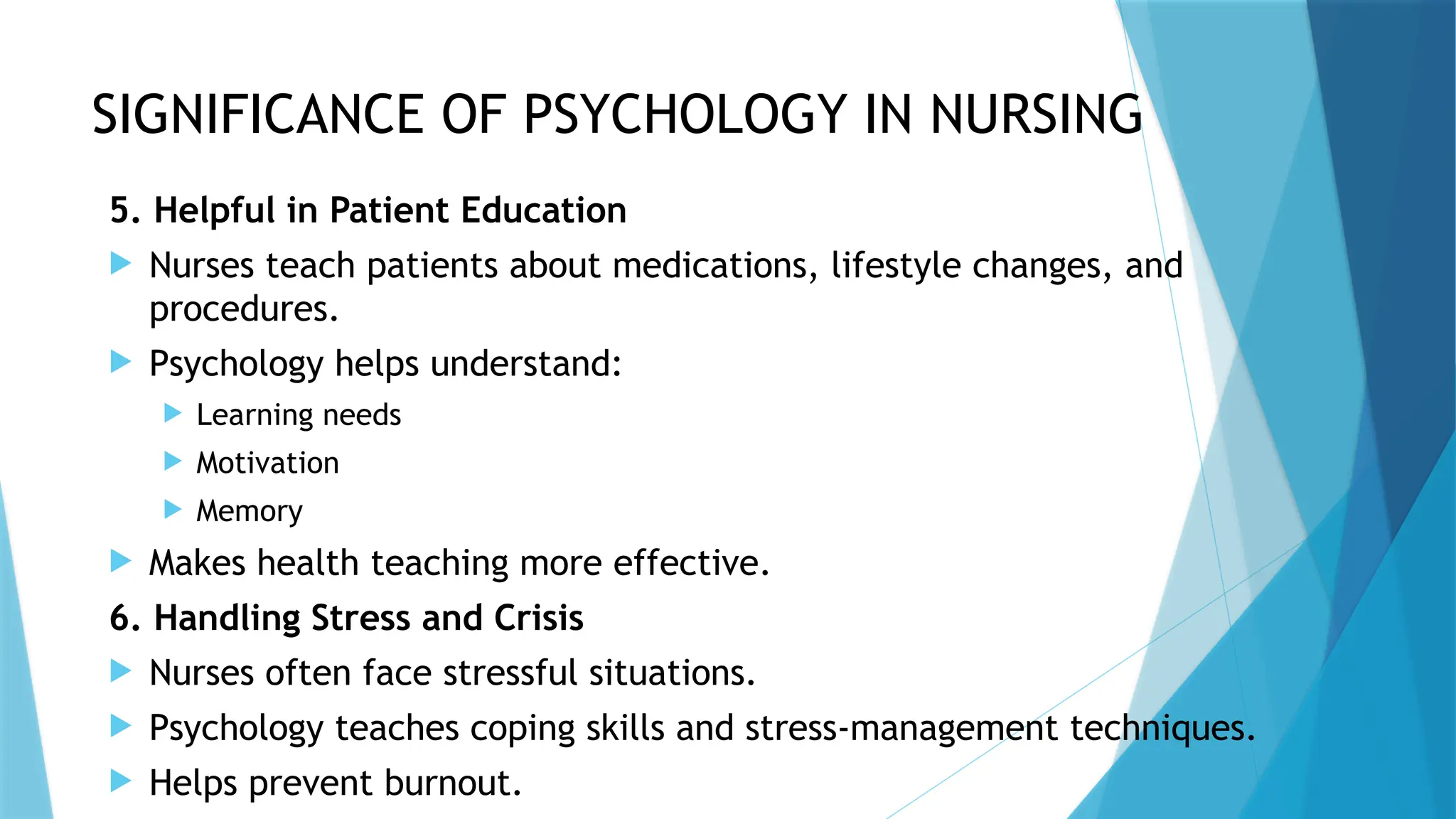 SIGNIFICANCE OF PSYCHOLOGY IN NURSING
5. Helpful in Patient Education
 Nurses teach patients about medications, lifestyle changes, and
procedures.
 Psychology helps understand:
 Learning needs
 Motivation
 Memory
 Makes health teaching more effective.
6. Handling Stress and Crisis
 Nurses often face stressful situations.
 Psychology teaches coping skills and stress-management techniques.
 Helps prevent burnout.
 