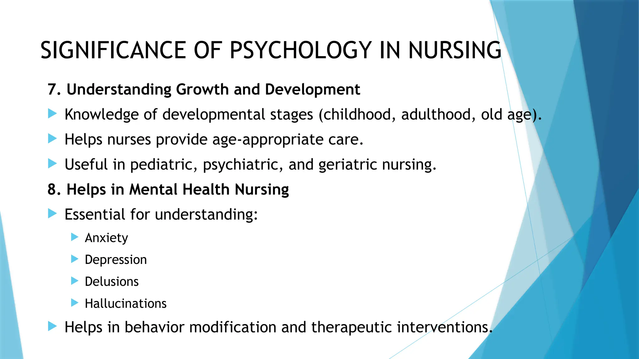 SIGNIFICANCE OF PSYCHOLOGY IN NURSING
7. Understanding Growth and Development
 Knowledge of developmental stages (childhood, adulthood, old age).
 Helps nurses provide age-appropriate care.
 Useful in pediatric, psychiatric, and geriatric nursing.
8. Helps in Mental Health Nursing
 Essential for understanding:
 Anxiety
 Depression
 Delusions
 Hallucinations
 Helps in behavior modification and therapeutic interventions.
 