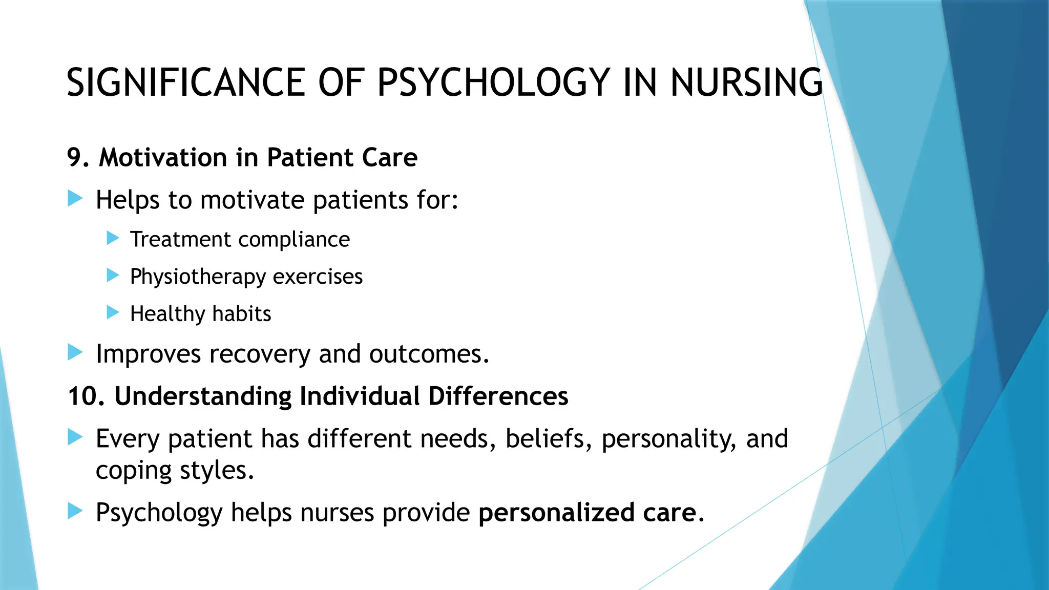 SIGNIFICANCE OF PSYCHOLOGY IN NURSING
9. Motivation in Patient Care
 Helps to motivate patients for:
 Treatment compliance
 Physiotherapy exercises
 Healthy habits
 Improves recovery and outcomes.
10. Understanding Individual Differences
 Every patient has different needs, beliefs, personality, and
coping styles.
 Psychology helps nurses provide personalized care.
 