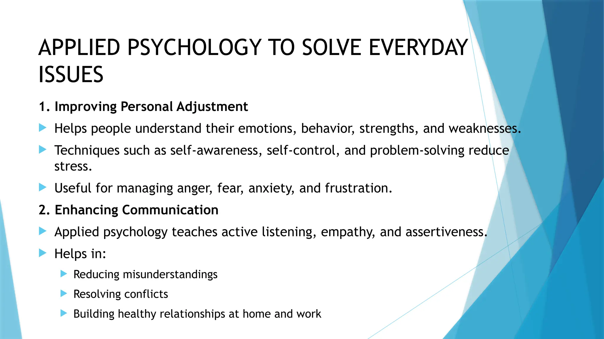 APPLIED PSYCHOLOGY TO SOLVE EVERYDAY
ISSUES
1. Improving Personal Adjustment
 Helps people understand their emotions, behavior, strengths, and weaknesses.
 Techniques such as self-awareness, self-control, and problem-solving reduce
stress.
 Useful for managing anger, fear, anxiety, and frustration.
2. Enhancing Communication
 Applied psychology teaches active listening, empathy, and assertiveness.
 Helps in:
 Reducing misunderstandings
 Resolving conflicts
 Building healthy relationships at home and work
 