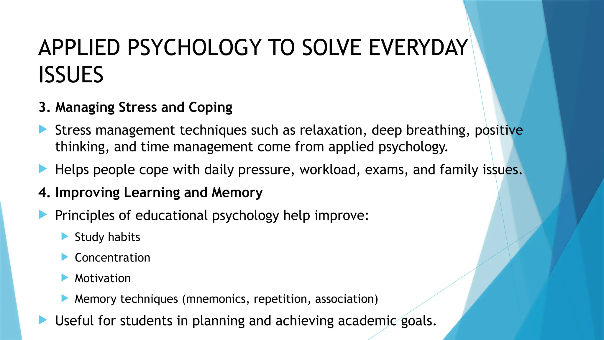 APPLIED PSYCHOLOGY TO SOLVE EVERYDAY
ISSUES
3. Managing Stress and Coping
 Stress management techniques such as relaxation, deep breathing, positive
thinking, and time management come from applied psychology.
 Helps people cope with daily pressure, workload, exams, and family issues.
4. Improving Learning and Memory
 Principles of educational psychology help improve:
 Study habits
 Concentration
 Motivation
 Memory techniques (mnemonics, repetition, association)
 Useful for students in planning and achieving academic goals.
 