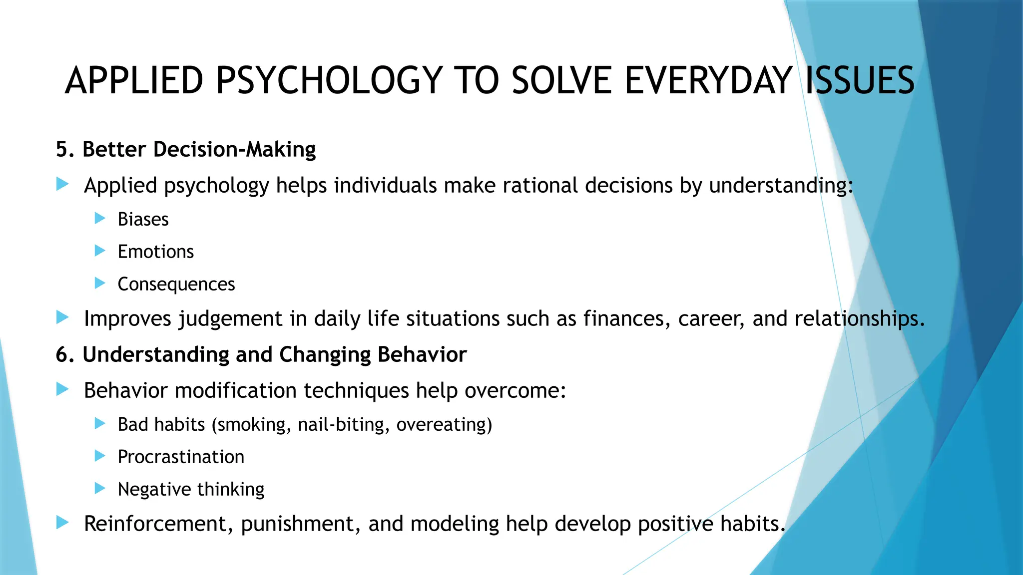 APPLIED PSYCHOLOGY TO SOLVE EVERYDAY ISSUES
5. Better Decision-Making
 Applied psychology helps individuals make rational decisions by understanding:
 Biases
 Emotions
 Consequences
 Improves judgement in daily life situations such as finances, career, and relationships.
6. Understanding and Changing Behavior
 Behavior modification techniques help overcome:
 Bad habits (smoking, nail-biting, overeating)
 Procrastination
 Negative thinking
 Reinforcement, punishment, and modeling help develop positive habits.
 