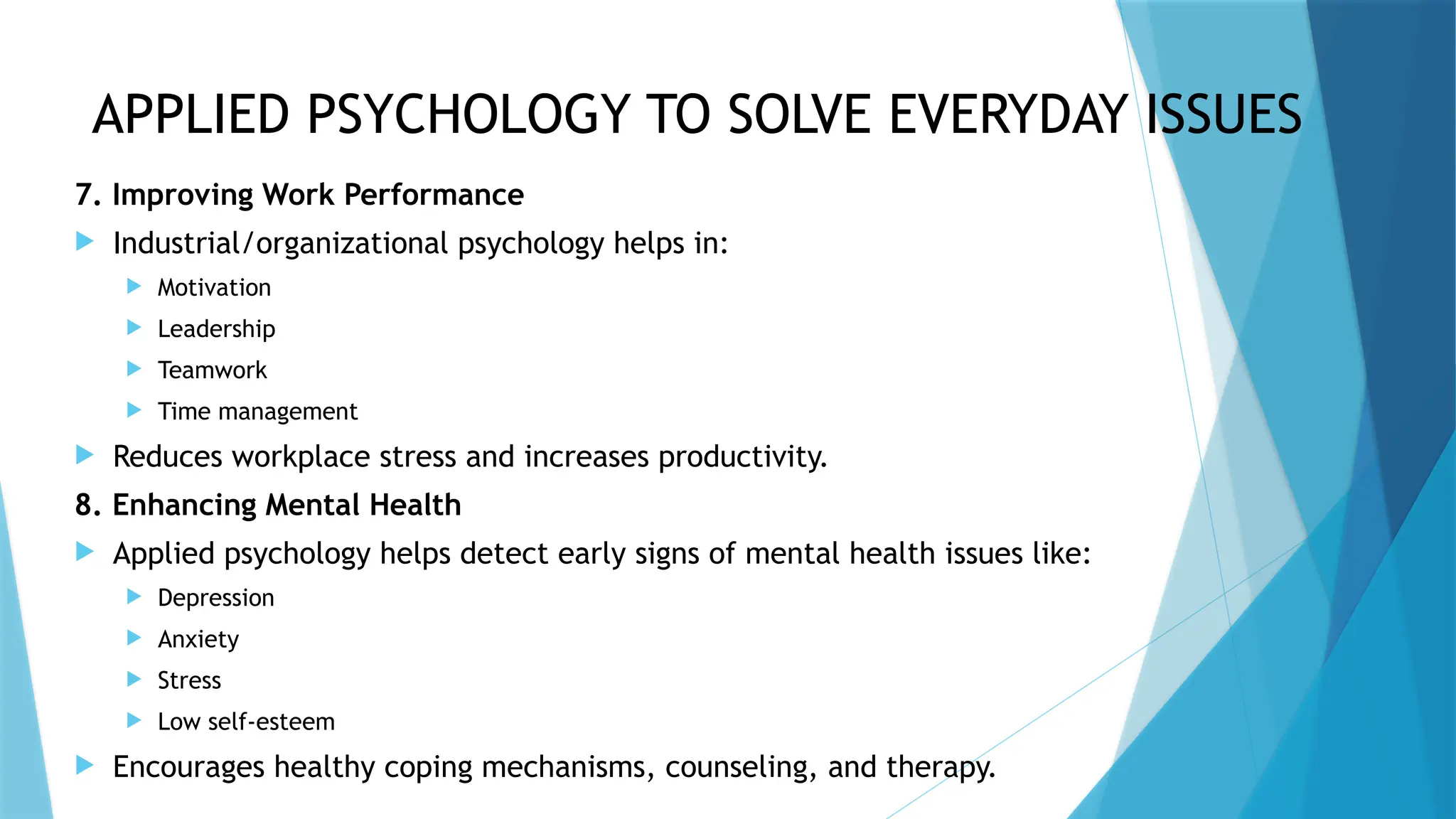 APPLIED PSYCHOLOGY TO SOLVE EVERYDAY ISSUES
7. Improving Work Performance
 Industrial/organizational psychology helps in:
 Motivation
 Leadership
 Teamwork
 Time management
 Reduces workplace stress and increases productivity.
8. Enhancing Mental Health
 Applied psychology helps detect early signs of mental health issues like:
 Depression
 Anxiety
 Stress
 Low self-esteem
 Encourages healthy coping mechanisms, counseling, and therapy.
 