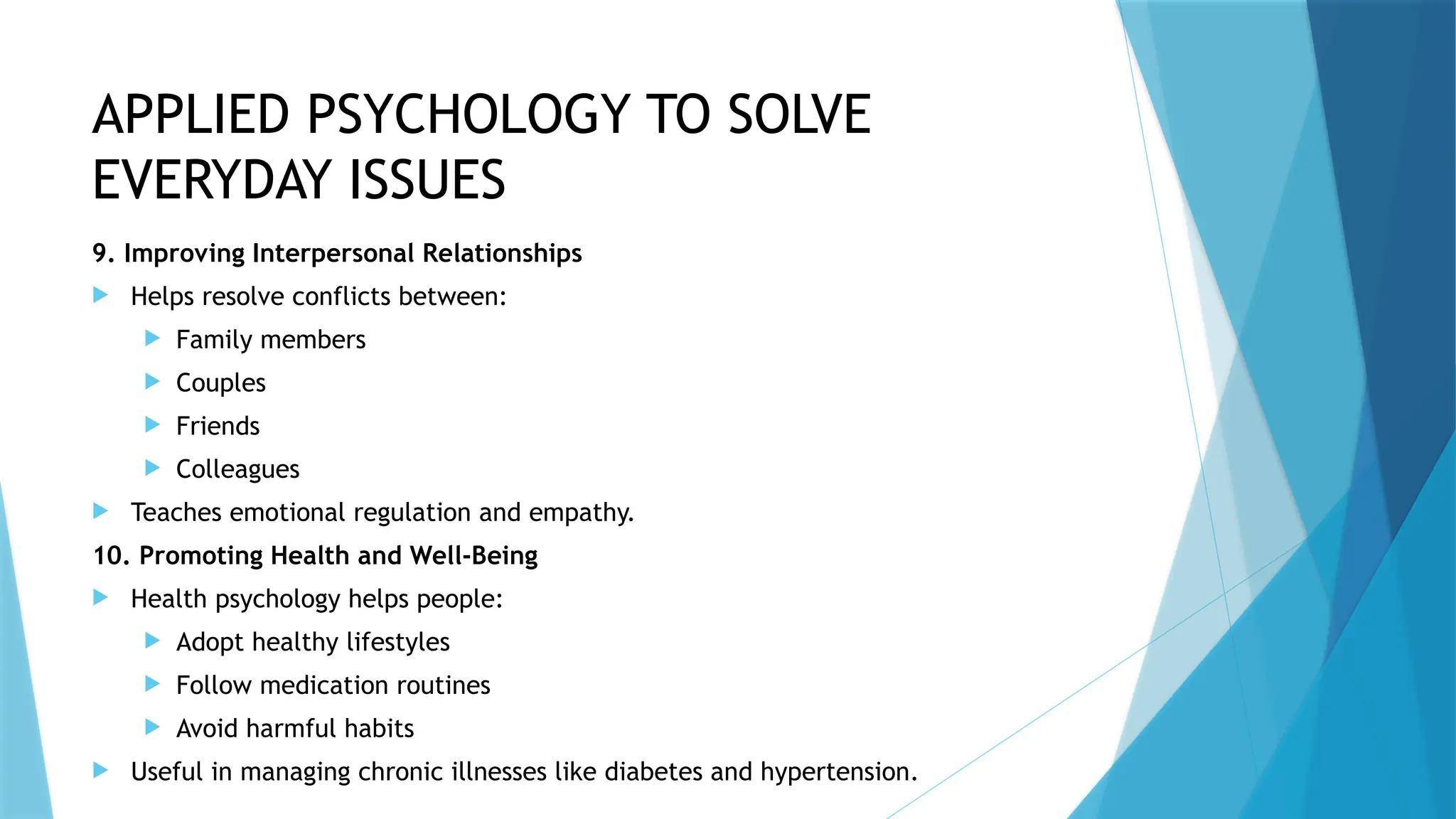 APPLIED PSYCHOLOGY TO SOLVE
EVERYDAY ISSUES
9. Improving Interpersonal Relationships
 Helps resolve conflicts between:
 Family members
 Couples
 Friends
 Colleagues
 Teaches emotional regulation and empathy.
10. Promoting Health and Well-Being
 Health psychology helps people:
 Adopt healthy lifestyles
 Follow medication routines
 Avoid harmful habits
 Useful in managing chronic illnesses like diabetes and hypertension.
 