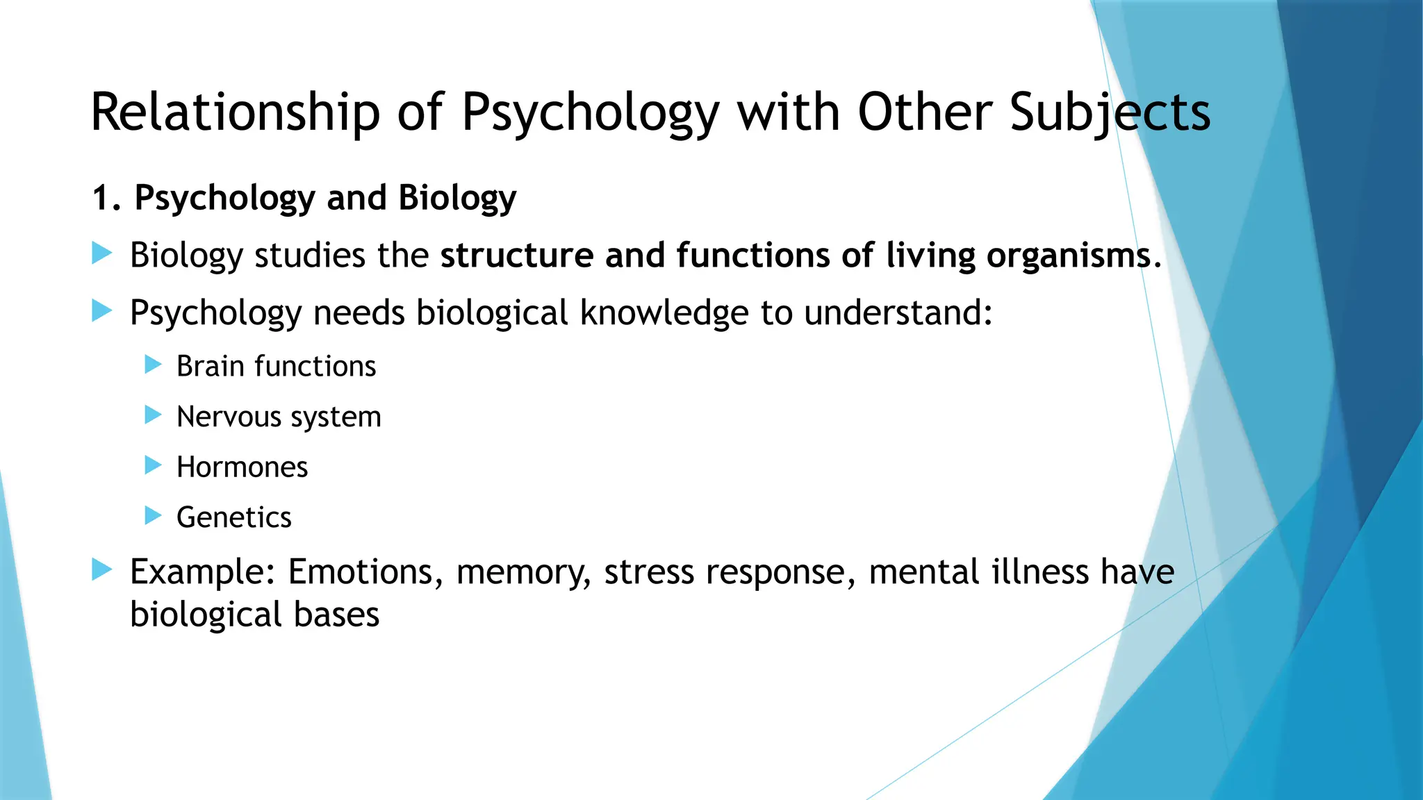 Relationship of Psychology with Other Subjects
1. Psychology and Biology
 Biology studies the structure and functions of living organisms.
 Psychology needs biological knowledge to understand:
 Brain functions
 Nervous system
 Hormones
 Genetics
 Example: Emotions, memory, stress response, mental illness have
biological bases
 