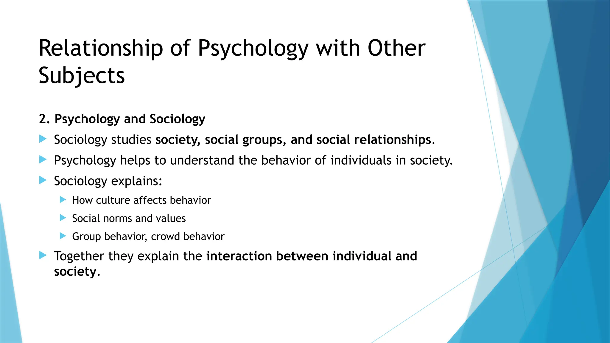 Relationship of Psychology with Other
Subjects
2. Psychology and Sociology
 Sociology studies society, social groups, and social relationships.
 Psychology helps to understand the behavior of individuals in society.
 Sociology explains:
 How culture affects behavior
 Social norms and values
 Group behavior, crowd behavior
 Together they explain the interaction between individual and
society.
 