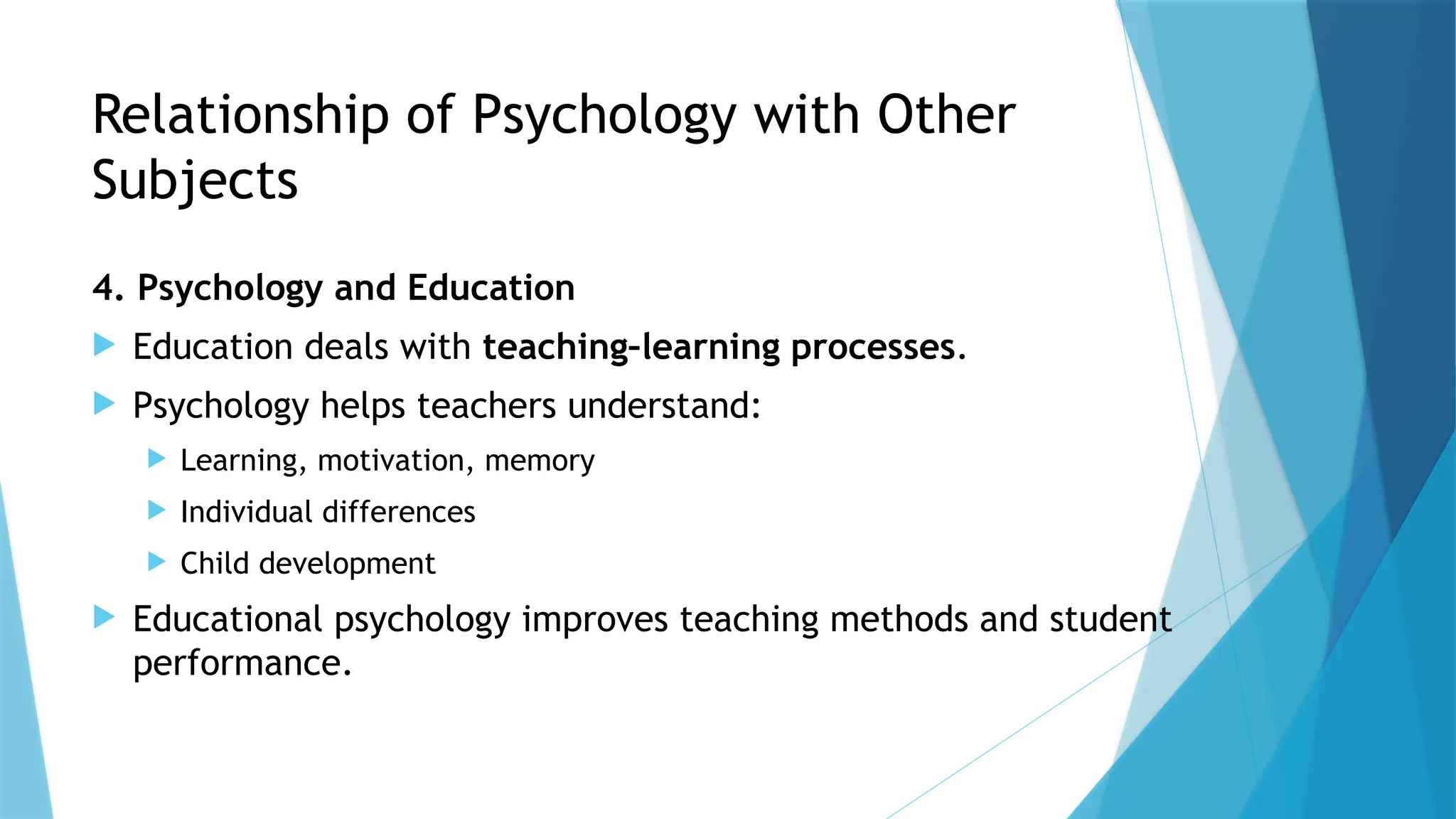 Relationship of Psychology with Other
Subjects
4. Psychology and Education
 Education deals with teaching–learning processes.
 Psychology helps teachers understand:
 Learning, motivation, memory
 Individual differences
 Child development
 Educational psychology improves teaching methods and student
performance.
 