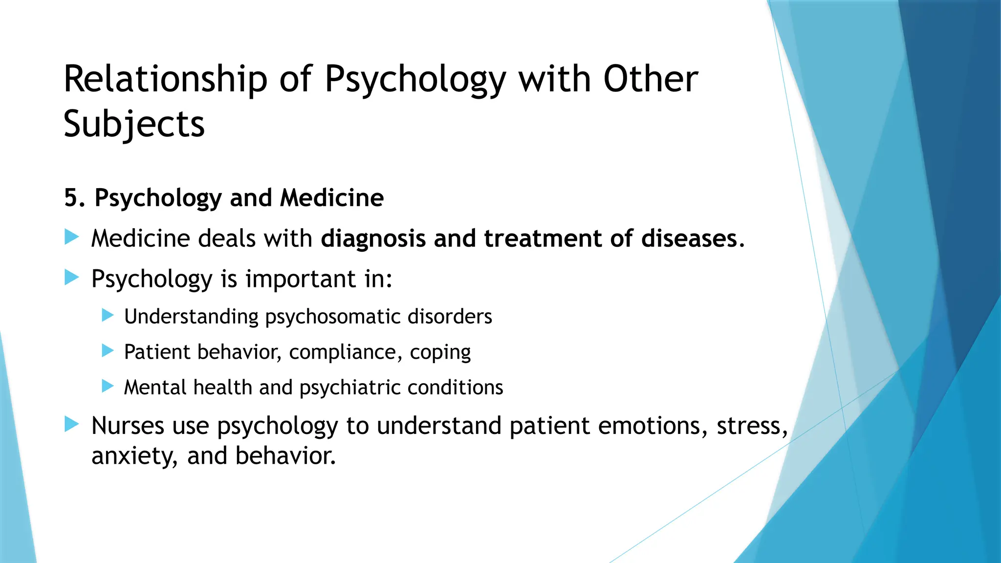 Relationship of Psychology with Other
Subjects
5. Psychology and Medicine
 Medicine deals with diagnosis and treatment of diseases.
 Psychology is important in:
 Understanding psychosomatic disorders
 Patient behavior, compliance, coping
 Mental health and psychiatric conditions
 Nurses use psychology to understand patient emotions, stress,
anxiety, and behavior.
 