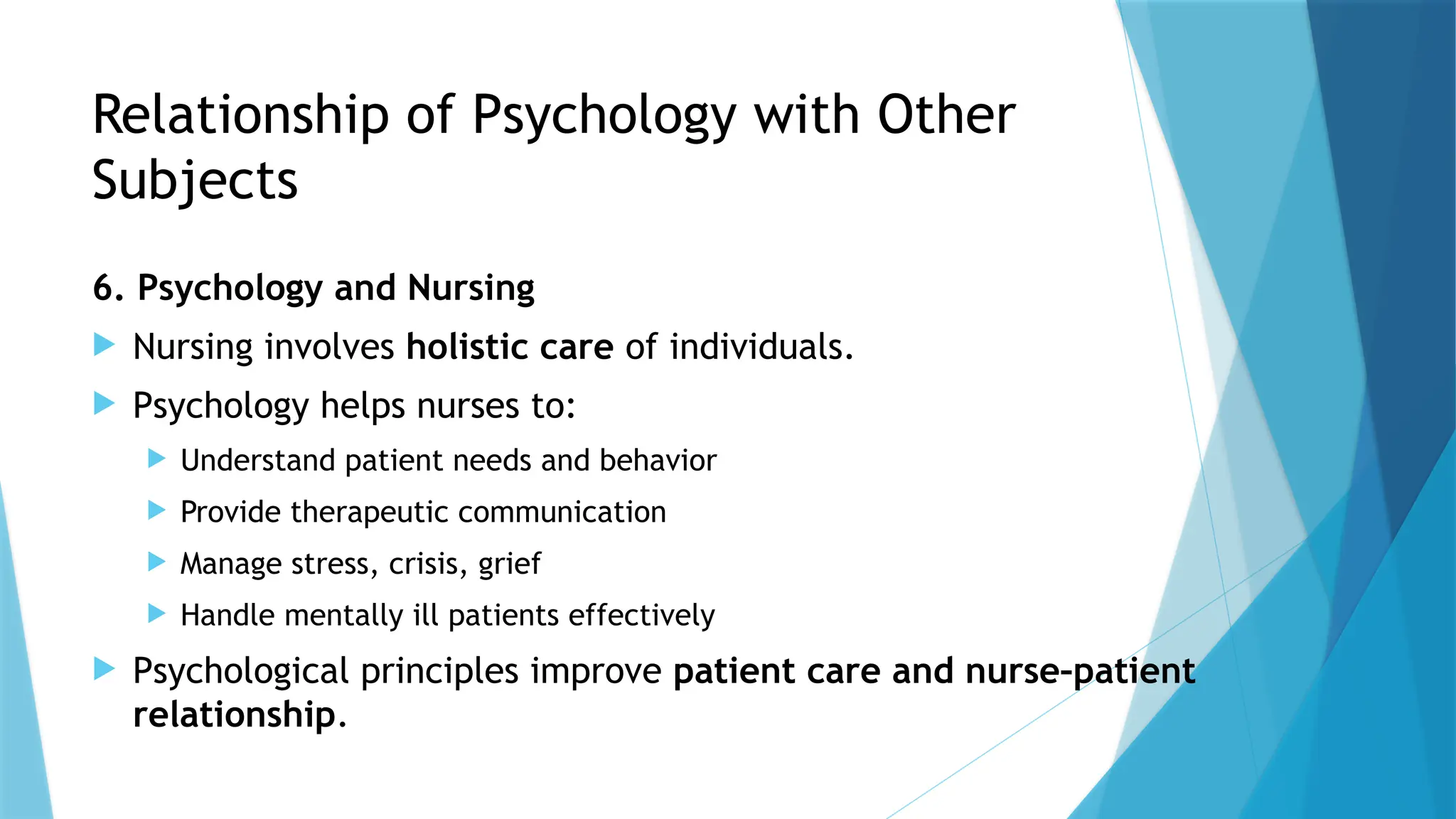 Relationship of Psychology with Other
Subjects
6. Psychology and Nursing
 Nursing involves holistic care of individuals.
 Psychology helps nurses to:
 Understand patient needs and behavior
 Provide therapeutic communication
 Manage stress, crisis, grief
 Handle mentally ill patients effectively
 Psychological principles improve patient care and nurse–patient
relationship.
 