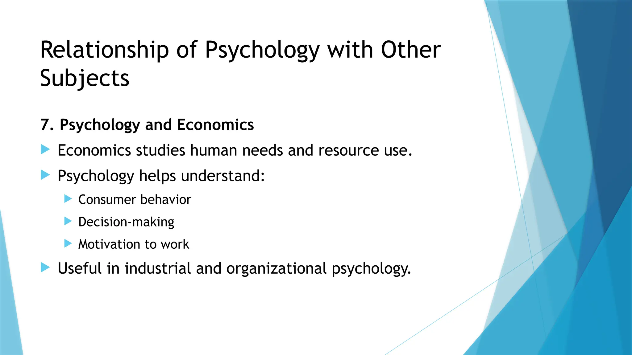 Relationship of Psychology with Other
Subjects
7. Psychology and Economics
 Economics studies human needs and resource use.
 Psychology helps understand:
 Consumer behavior
 Decision-making
 Motivation to work
 Useful in industrial and organizational psychology.
 