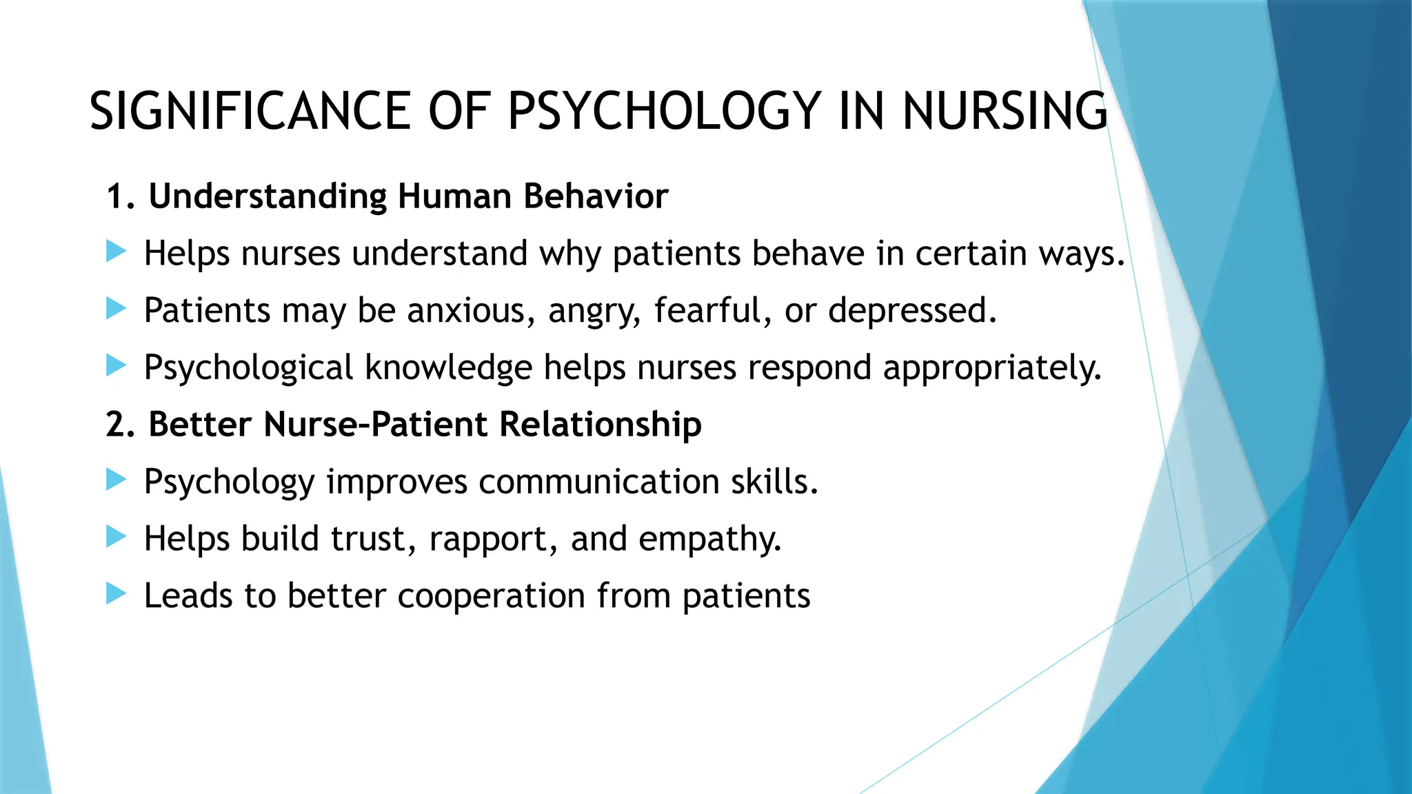 SIGNIFICANCE OF PSYCHOLOGY IN NURSING
1. Understanding Human Behavior
 Helps nurses understand why patients behave in certain ways.
 Patients may be anxious, angry, fearful, or depressed.
 Psychological knowledge helps nurses respond appropriately.
2. Better Nurse–Patient Relationship
 Psychology improves communication skills.
 Helps build trust, rapport, and empathy.
 Leads to better cooperation from patients
 