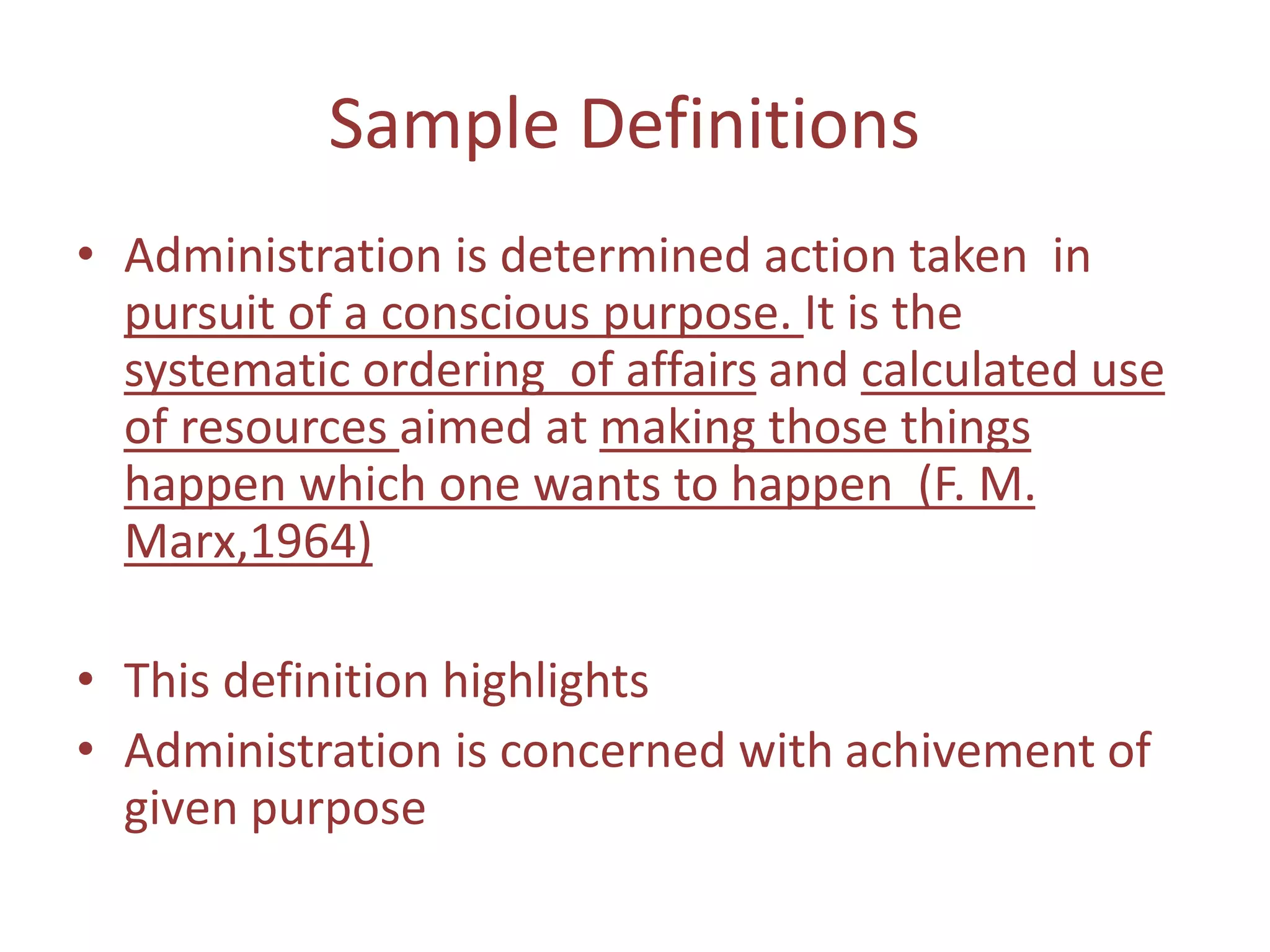 Sample Definitions
• Administration is determined action taken in
pursuit of a conscious purpose. It is the
systematic ordering of affairs and calculated use
of resources aimed at making those things
happen which one wants to happen (F. M.
Marx,1964)
• This definition highlights
• Administration is concerned with achivement of
given purpose
 