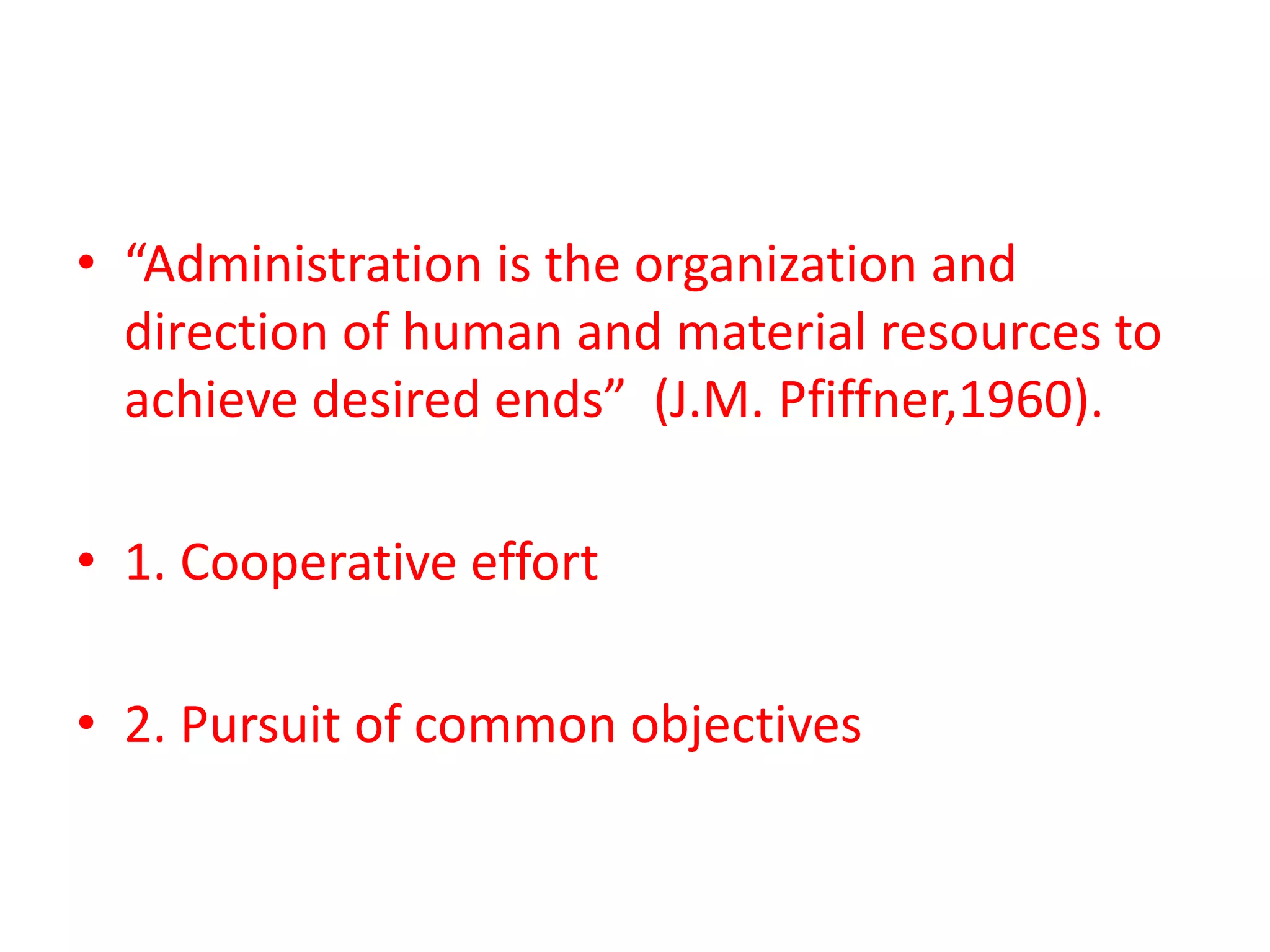 • “Administration is the organization and
direction of human and material resources to
achieve desired ends” (J.M. Pfiffner,1960).
• 1. Cooperative effort
• 2. Pursuit of common objectives
 