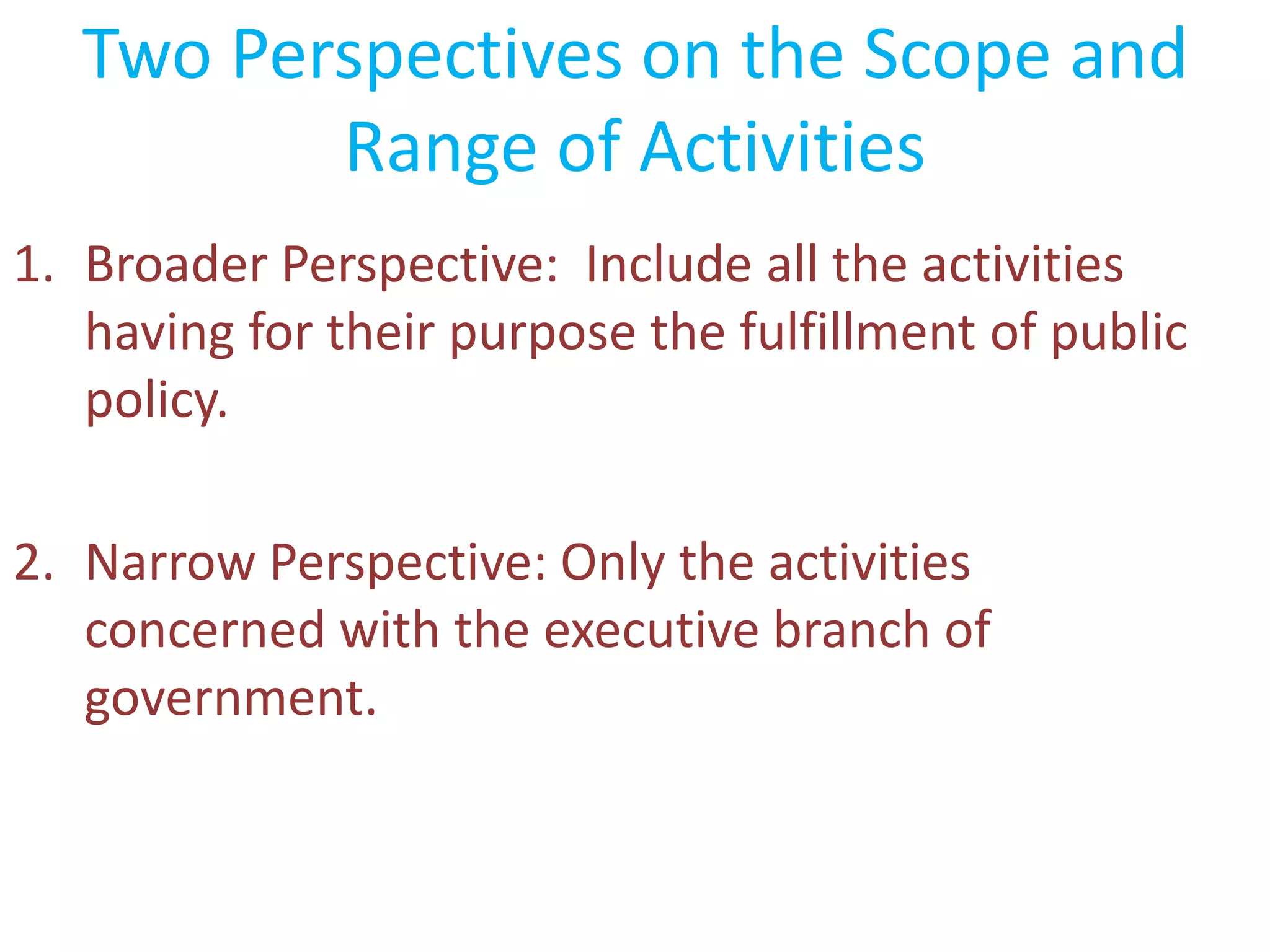 Two Perspectives on the Scope and
Range of Activities
1. Broader Perspective: Include all the activities
having for their purpose the fulfillment of public
policy.
2. Narrow Perspective: Only the activities
concerned with the executive branch of
government.
 