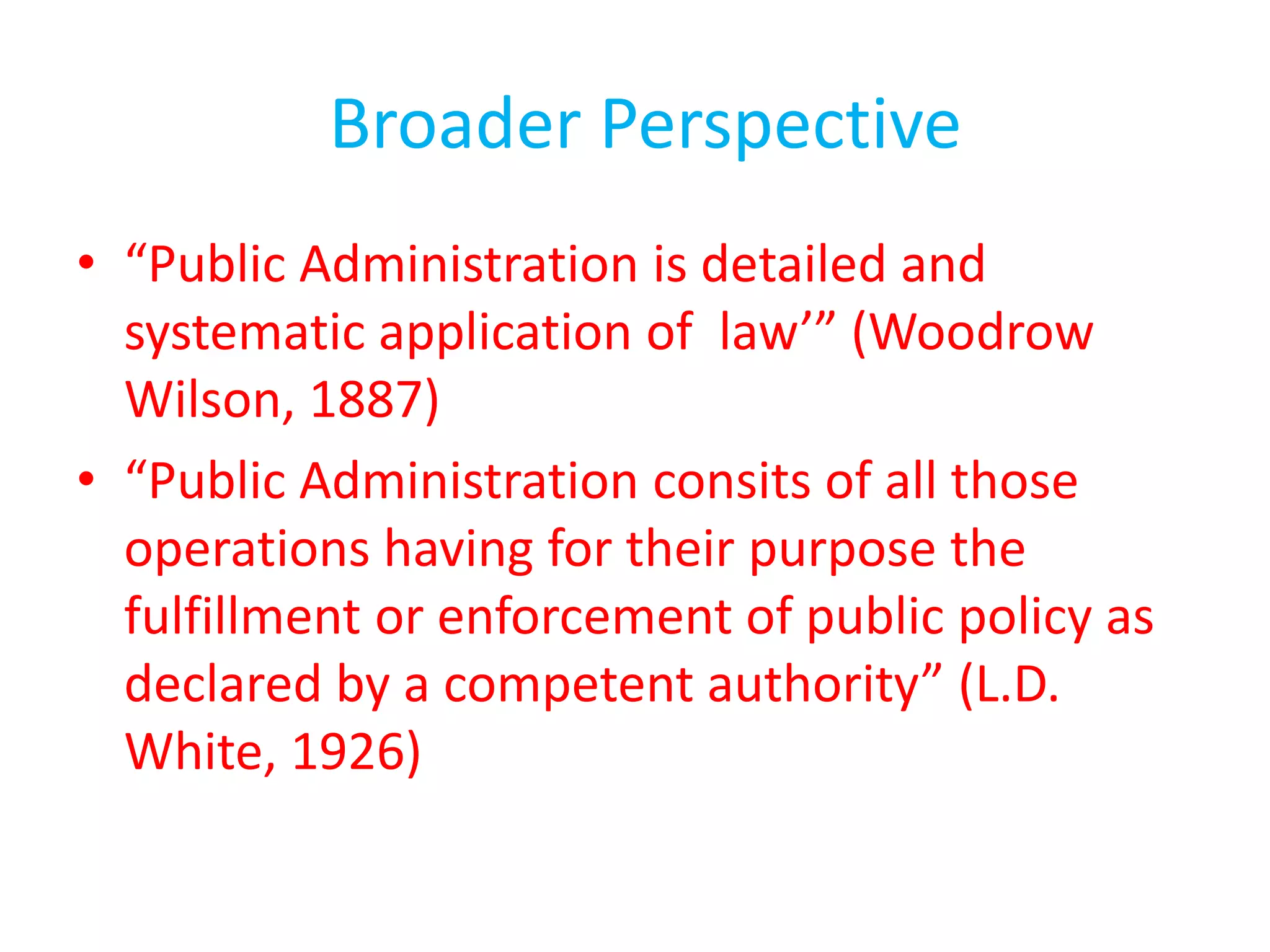 Broader Perspective
• “Public Administration is detailed and
systematic application of law’” (Woodrow
Wilson, 1887)
• “Public Administration consits of all those
operations having for their purpose the
fulfillment or enforcement of public policy as
declared by a competent authority” (L.D.
White, 1926)
 