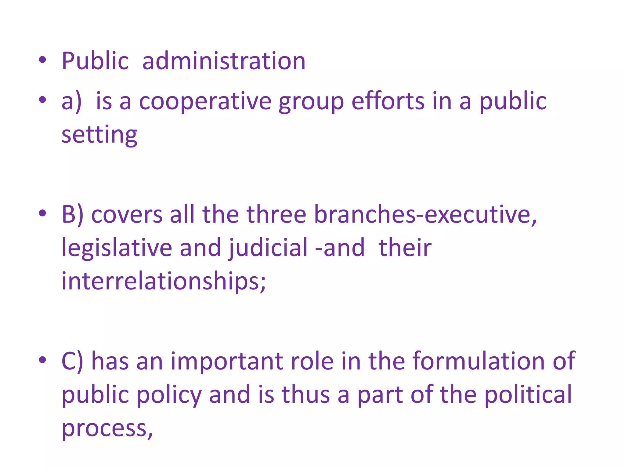 • Public administration
• a) is a cooperative group efforts in a public
setting
• B) covers all the three branches-executive,
legislative and judicial -and their
interrelationships;
• C) has an important role in the formulation of
public policy and is thus a part of the political
process,
 