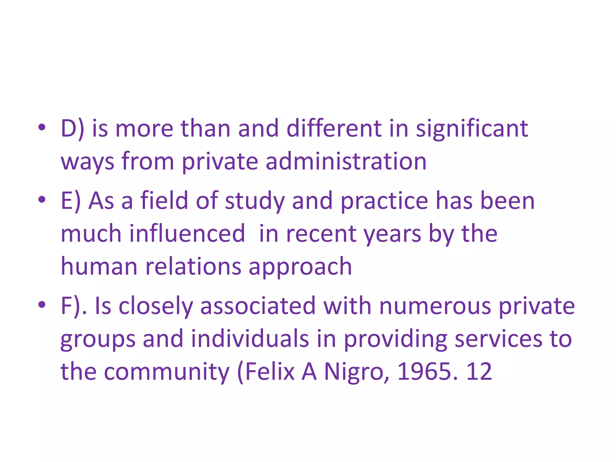 • D) is more than and different in significant
ways from private administration
• E) As a field of study and practice has been
much influenced in recent years by the
human relations approach
• F). Is closely associated with numerous private
groups and individuals in providing services to
the community (Felix A Nigro, 1965. 12
 