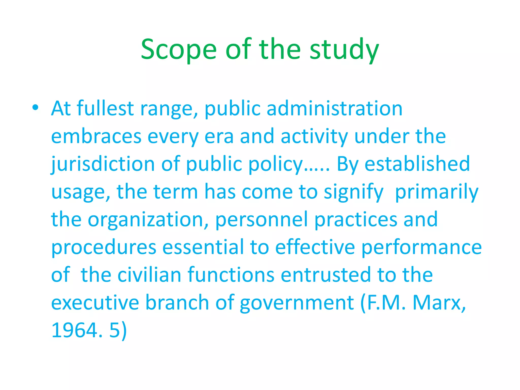 Scope of the study
• At fullest range, public administration
embraces every era and activity under the
jurisdiction of public policy….. By established
usage, the term has come to signify primarily
the organization, personnel practices and
procedures essential to effective performance
of the civilian functions entrusted to the
executive branch of government (F.M. Marx,
1964. 5)
 