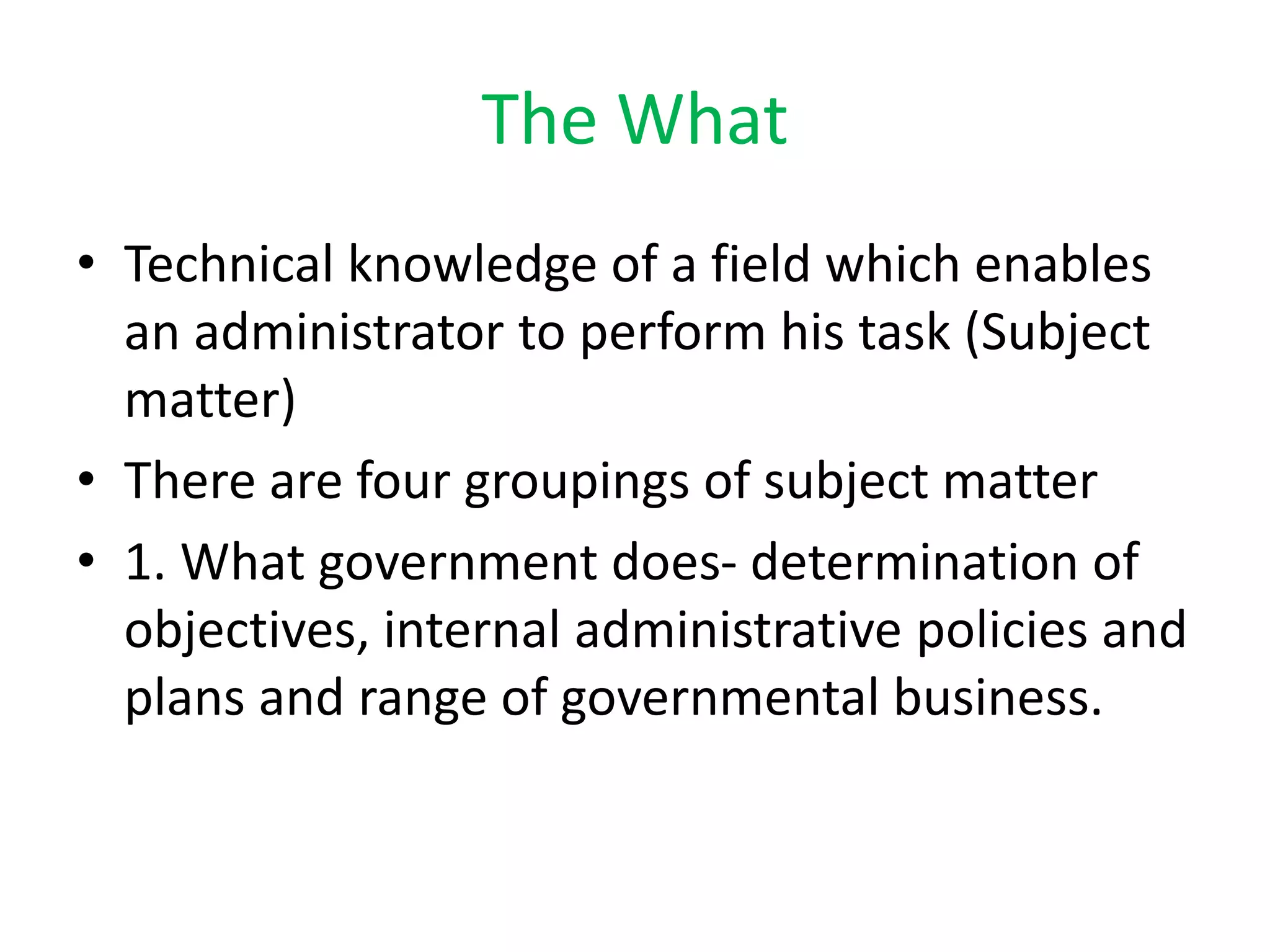 The What
• Technical knowledge of a field which enables
an administrator to perform his task (Subject
matter)
• There are four groupings of subject matter
• 1. What government does- determination of
objectives, internal administrative policies and
plans and range of governmental business.
 