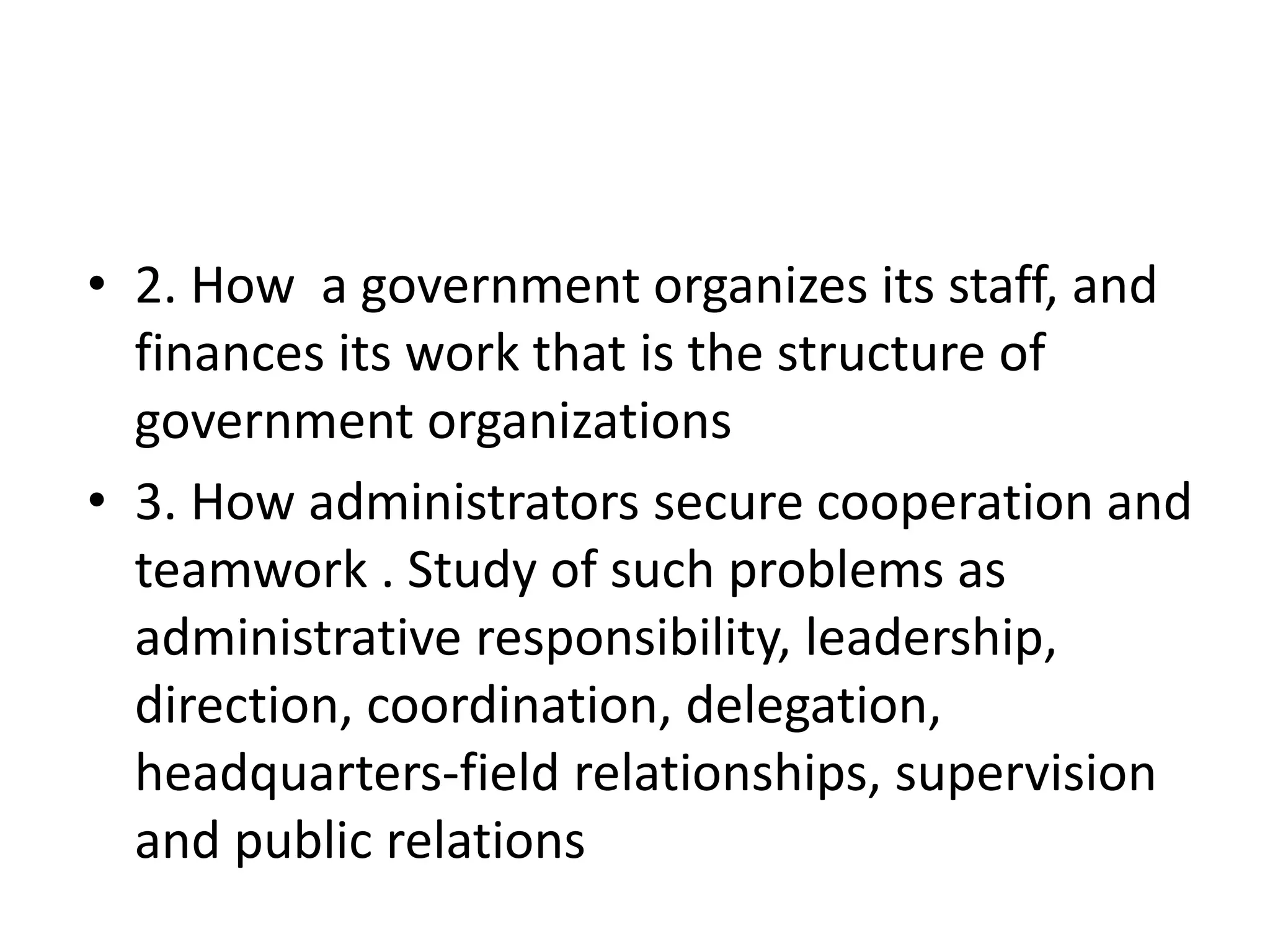 • 2. How a government organizes its staff, and
finances its work that is the structure of
government organizations
• 3. How administrators secure cooperation and
teamwork . Study of such problems as
administrative responsibility, leadership,
direction, coordination, delegation,
headquarters-field relationships, supervision
and public relations
 
