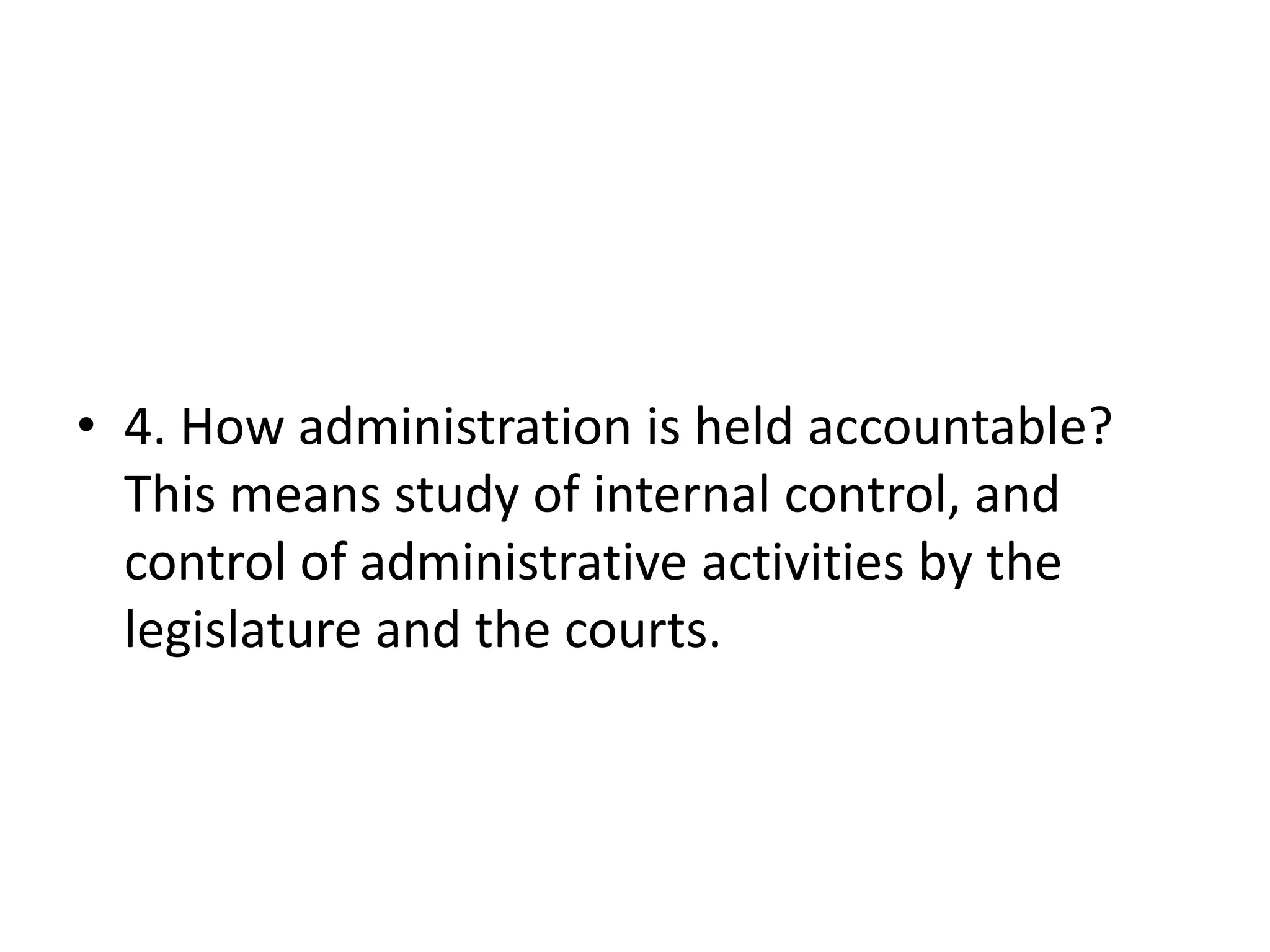 • 4. How administration is held accountable?
This means study of internal control, and
control of administrative activities by the
legislature and the courts.
 