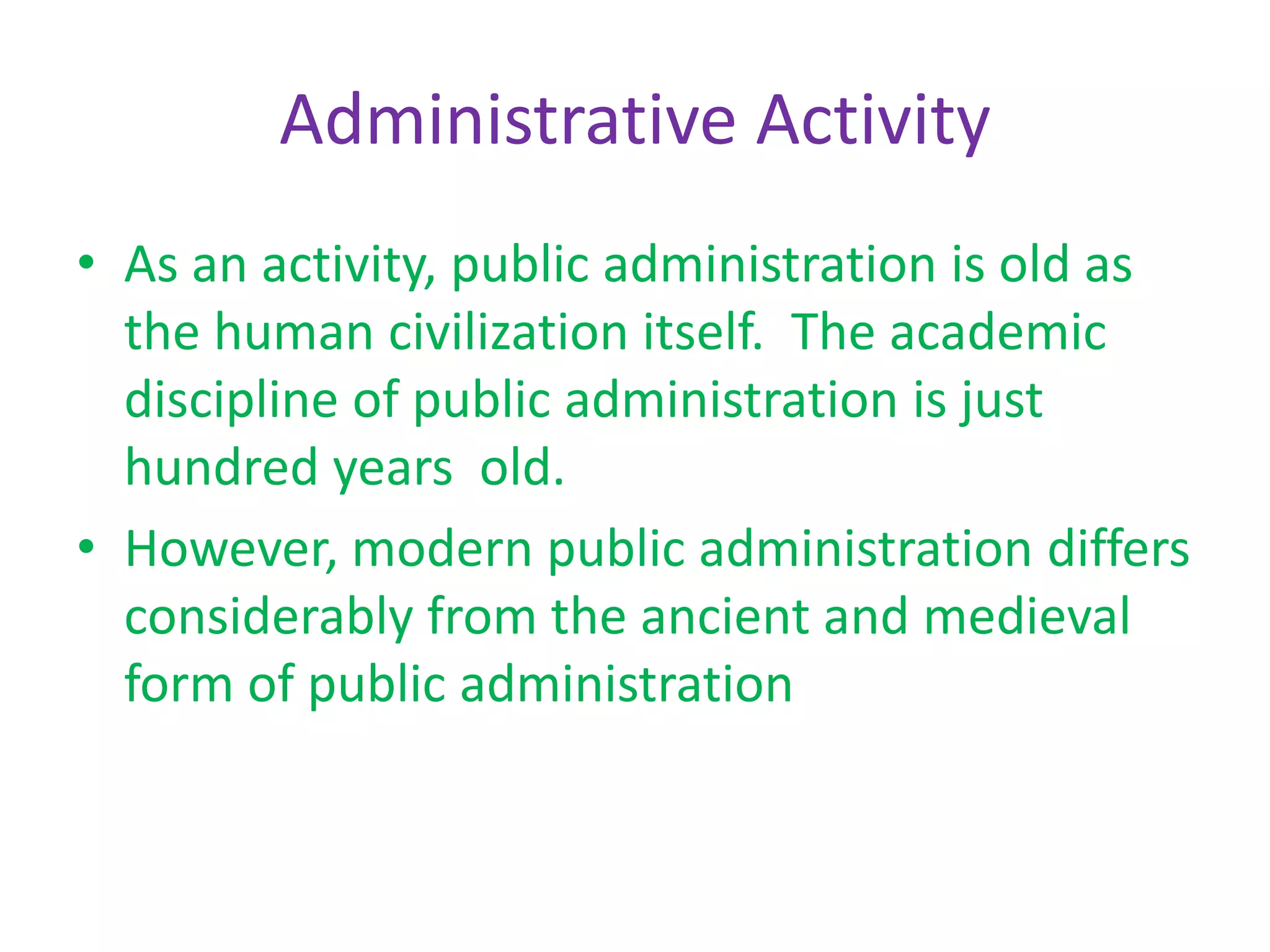 Administrative Activity
• As an activity, public administration is old as
the human civilization itself. The academic
discipline of public administration is just
hundred years old.
• However, modern public administration differs
considerably from the ancient and medieval
form of public administration
 