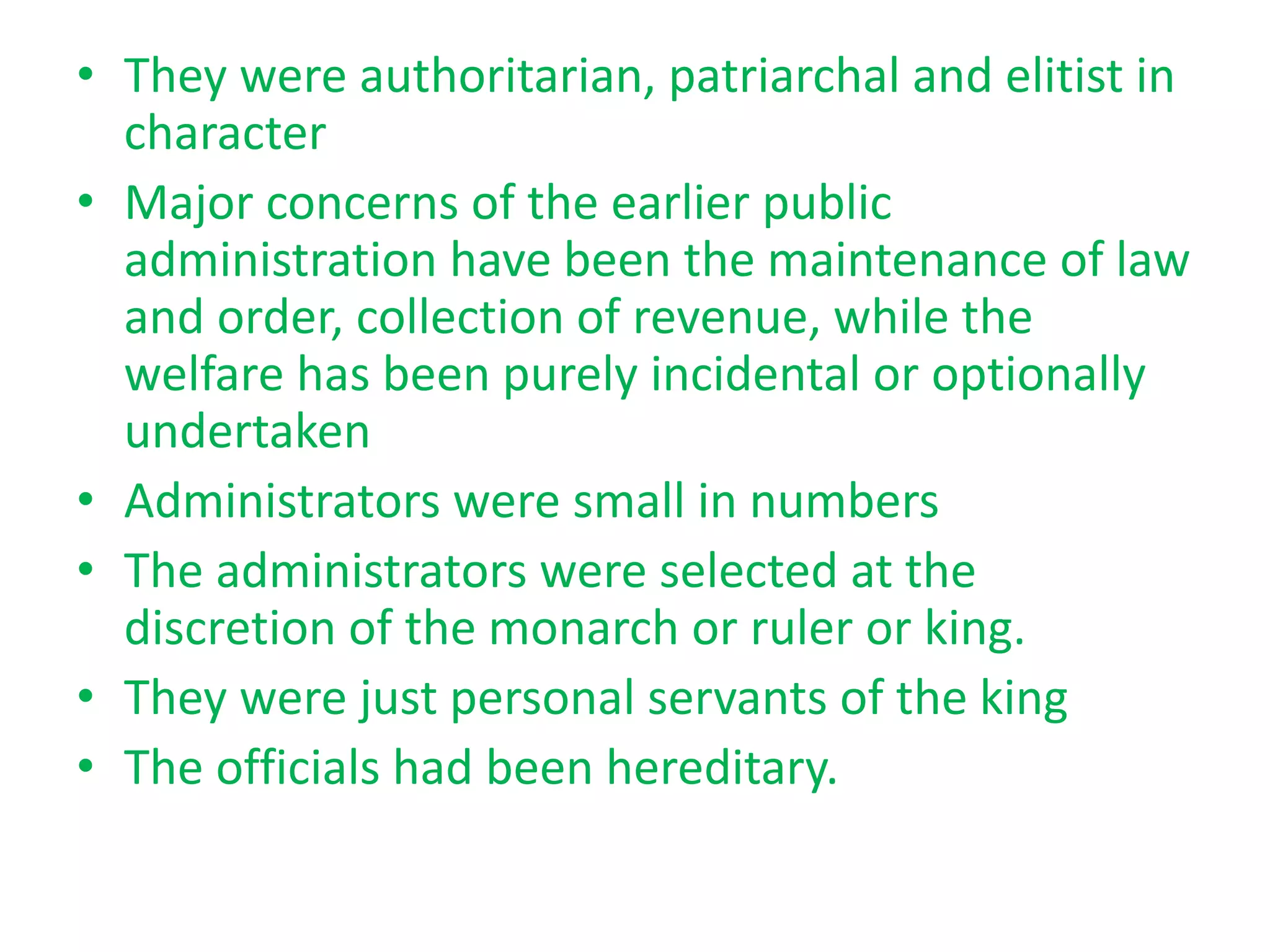 • They were authoritarian, patriarchal and elitist in
character
• Major concerns of the earlier public
administration have been the maintenance of law
and order, collection of revenue, while the
welfare has been purely incidental or optionally
undertaken
• Administrators were small in numbers
• The administrators were selected at the
discretion of the monarch or ruler or king.
• They were just personal servants of the king
• The officials had been hereditary.
 