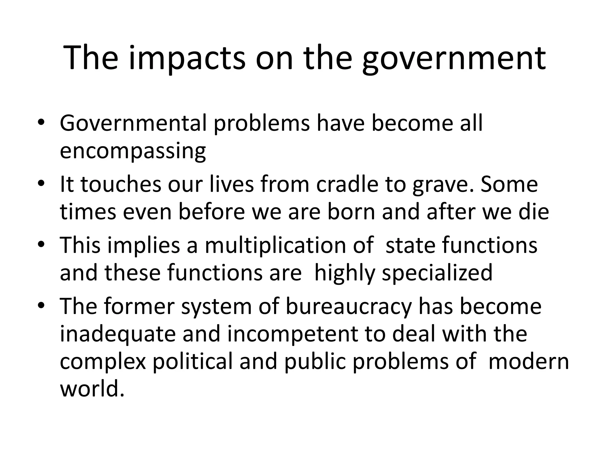 The impacts on the government
• Governmental problems have become all
encompassing
• It touches our lives from cradle to grave. Some
times even before we are born and after we die
• This implies a multiplication of state functions
and these functions are highly specialized
• The former system of bureaucracy has become
inadequate and incompetent to deal with the
complex political and public problems of modern
world.
 