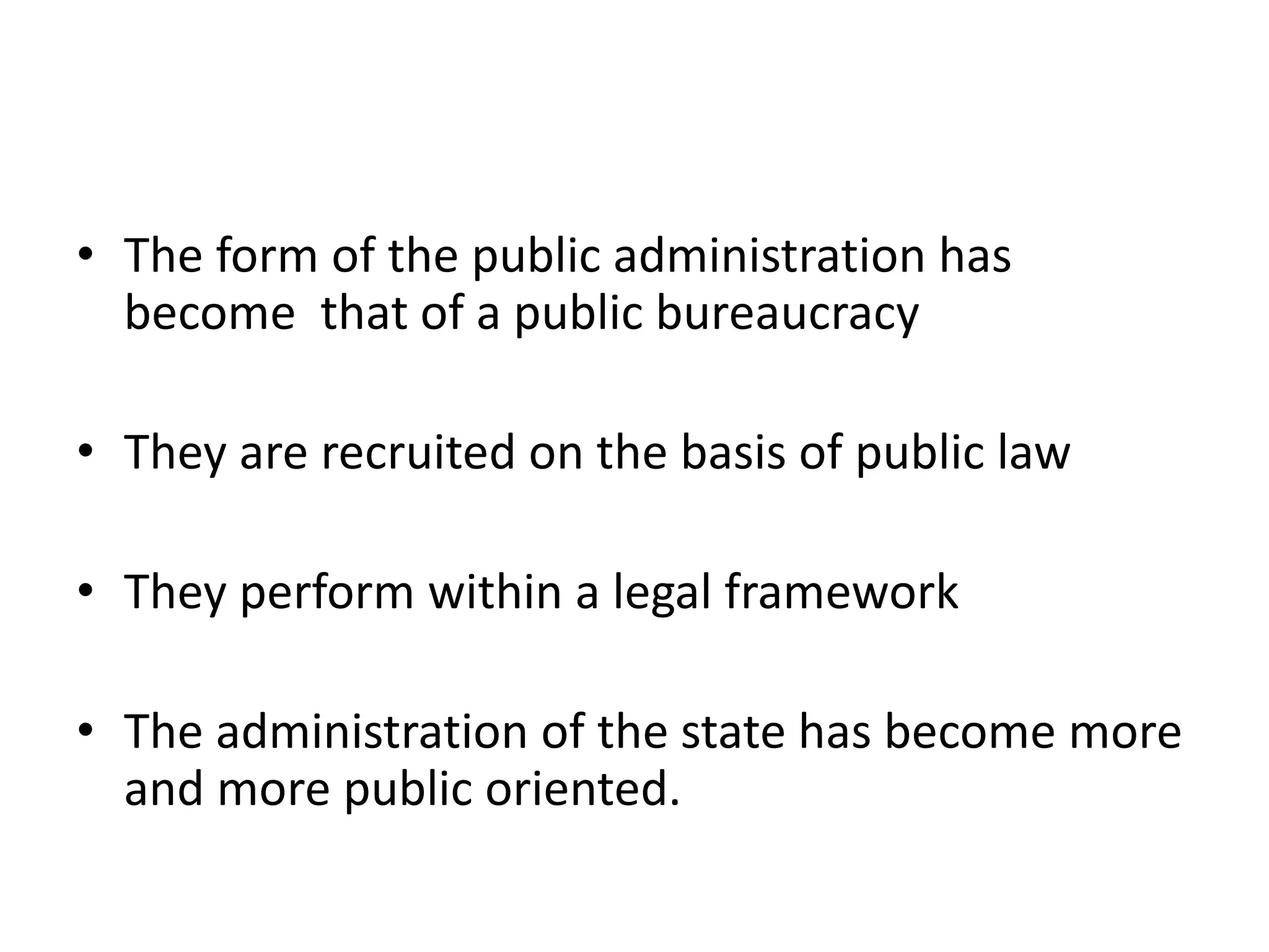• The form of the public administration has
become that of a public bureaucracy
• They are recruited on the basis of public law
• They perform within a legal framework
• The administration of the state has become more
and more public oriented.
 
