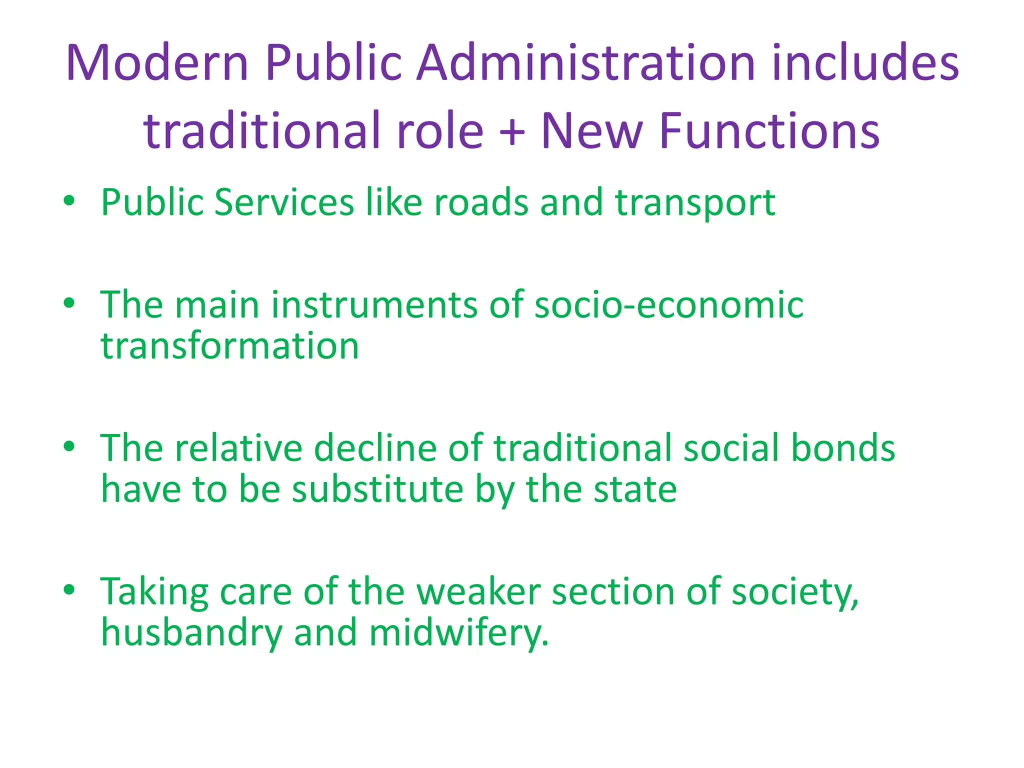 Modern Public Administration includes
traditional role + New Functions
• Public Services like roads and transport
• The main instruments of socio-economic
transformation
• The relative decline of traditional social bonds
have to be substitute by the state
• Taking care of the weaker section of society,
husbandry and midwifery.
 