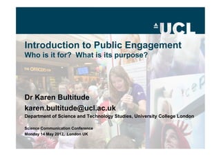 Introduction to Public Engagement
Who is it for? What is its purpose?




Dr Karen Bultitude
karen.bultitude@ucl.ac.uk
Department of Science and Technology Studies, University College London

Science Communication Conference
Monday 14 May 2012, London UK
 