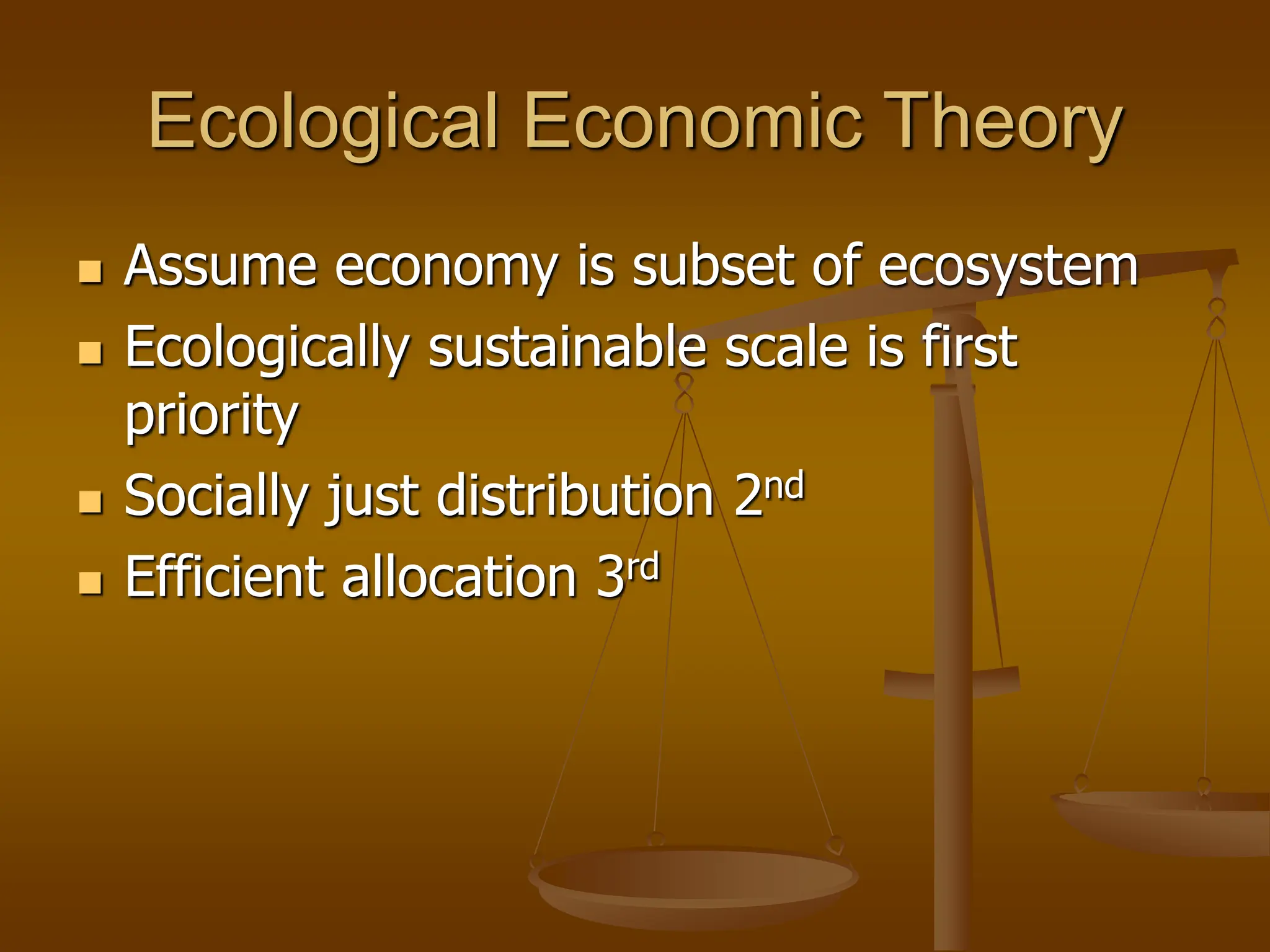 Ecological Economic Theory
 Assume economy is subset of ecosystem
 Ecologically sustainable scale is first
priority
 Socially just distribution 2nd
 Efficient allocation 3rd
 