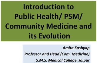 Introduction to
Public Health/ PSM/
Community Medicine and
its Evolution
Amita Kashyap
Professor and Head (Com. Medicine)
S.M.S. Medical College, Jaipur
 